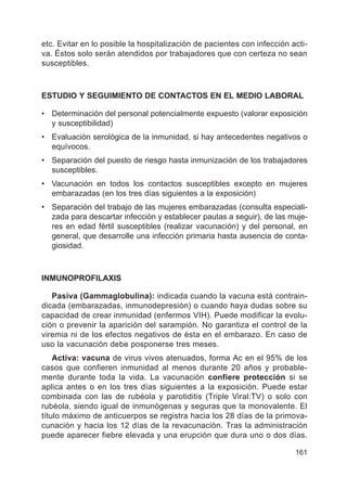 161
etc. Evitar en lo posible la hospitalización de pacientes con infección acti-
va. Éstos solo serán atendidos por trabajadores que con certeza no sean
susceptibles.
ESTUDIO Y SEGUIMIENTO DE CONTACTOS EN EL MEDIO LABORAL
• Determinación del personal potencialmente expuesto (valorar exposición
y susceptibilidad)
• Evaluación serológica de la inmunidad, si hay antecedentes negativos o
equívocos.
• Separación del puesto de riesgo hasta inmunización de los trabajadores
susceptibles.
• Vacunación en todos los contactos susceptibles excepto en mujeres
embarazadas (en los tres días siguientes a la exposición)
• Separación del trabajo de las mujeres embarazadas (consulta especiali-
zada para descartar infección y establecer pautas a seguir), de las muje-
res en edad fértil susceptibles (realizar vacunación) y del personal, en
general, que desarrolle una infección primaria hasta ausencia de conta-
giosidad.
INMUNOPROFILAXIS
Pasiva (Gammaglobulina): indicada cuando la vacuna está contrain-
dicada (embarazadas, inmunodepresión) o cuando haya dudas sobre su
capacidad de crear inmunidad (enfermos VIH). Puede modificar la evolu-
ción o prevenir la aparición del sarampión. No garantiza el control de la
viremia ni de los efectos negativos de ésta en el embarazo. En caso de
uso la vacunación debe posponerse tres meses.
Activa: vacuna de virus vivos atenuados, forma Ac en el 95% de los
casos que confieren inmunidad al menos durante 20 años y probable-
mente durante toda la vida. La vacunación confiere protección si se
aplica antes o en los tres días siguientes a la exposición. Puede estar
combinada con las de rubéola y parotiditis (Triple Viral:TV) o solo con
rubéola, siendo igual de inmunógenas y seguras que la monovalente. El
título máximo de anticuerpos se registra hacia los 28 días de la primova-
cunación y hacia los 12 días de la revacunación. Tras la administración
puede aparecer fiebre elevada y una erupción que dura uno o dos días.
 