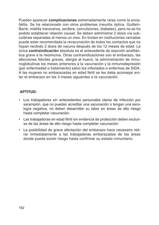 162
Pueden aparecer complicaciones extremadamente raras como la ence-
falitis. Se ha relacionado con otros problemas (neuritis óptica, Guillain-
Barré, mielitis transversa, sordera, convulsiones, diabetes), pero no se ha
podido establecer relación causal. Se deben administrar 2 dosis vía sub-
cutánea separadas al menos un mes. En brotes en instituciones cerradas
puede estar recomendada la revacunación de todos los contactos que no
hayan recibido 2 dosis de vacuna después de los 12 meses de edad. La
única contraindicación absoluta es el antecedente de reacción anafilác-
tica grave a la neomicina. Otras contraindicaciones son el embarazo, las
afecciones febriles graves, alergia al huevo, la administración de inmu-
noglobulinas los meses anteriores a la vacunación y la inmunodepresión
(por enfermedad o tratamiento) salvo los infectados o enfermos de SIDA.
A las mujeres no embarazadas en edad fértil se les debe aconsejar evi-
tar el embarazo en los 3 meses siguientes a la vacunación.
APTITUD:
• Los trabajadores sin antecedentes personales claros de infección por
sarampión, que no puedan acreditar una vacunación o tengan una sero-
logía negativa, no deben desarrollar su labor en áreas de alto riesgo
hasta completar vacunación.
• Las trabajadoras en edad fértil sin evidencia de protección deben excluir-
se de las áreas de alto riesgo hasta completar vacunación.
• La posibilidad de grave afectación del embarazo hace necesario reti-
rar inmediatamente a las trabajadoras embarazadas de las áreas
donde pueda existir riesgo hasta confirmar su estado inmunitario.
 