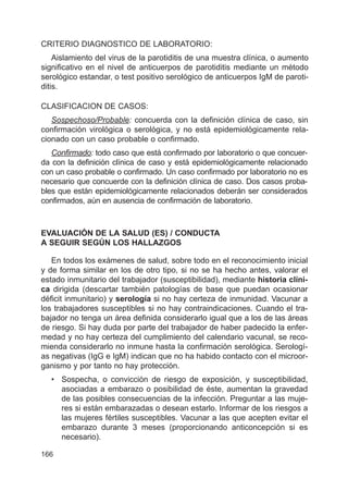 166
CRITERIO DIAGNOSTICO DE LABORATORIO:
Aislamiento del virus de la parotiditis de una muestra clínica, o aumento
significativo en el nivel de anticuerpos de parotiditis mediante un método
serológico estandar, o test positivo serológico de anticuerpos IgM de paroti-
ditis.
CLASIFICACION DE CASOS:
Sospechoso/Probable: concuerda con la definición clínica de caso, sin
confirmación virológica o serológica, y no está epidemiológicamente rela-
cionado con un caso probable o confirmado.
Confirmado: todo caso que está confirmado por laboratorio o que concuer-
da con la definición clínica de caso y está epidemiológicamente relacionado
con un caso probable o confirmado. Un caso confirmado por laboratorio no es
necesario que concuerde con la definición clínica de caso. Dos casos proba-
bles que están epidemiológicamente relacionados deberán ser considerados
confirmados, aún en ausencia de confirmación de laboratorio.
EVALUACIÓN DE LA SALUD (ES) / CONDUCTA
A SEGUIR SEGÚN LOS HALLAZGOS
En todos los exámenes de salud, sobre todo en el reconocimiento inicial
y de forma similar en los de otro tipo, si no se ha hecho antes, valorar el
estado inmunitario del trabajador (susceptibilidad), mediante historia clíni-
ca dirigida (descartar también patologías de base que puedan ocasionar
déficit inmunitario) y serología si no hay certeza de inmunidad. Vacunar a
los trabajadores susceptibles si no hay contraindicaciones. Cuando el tra-
bajador no tenga un área definida considerarlo igual que a los de las áreas
de riesgo. Si hay duda por parte del trabajador de haber padecido la enfer-
medad y no hay certeza del cumplimiento del calendario vacunal, se reco-
mienda considerarlo no inmune hasta la confirmación serológica. Serologí-
as negativas (IgG e IgM) indican que no ha habido contacto con el microor-
ganismo y por tanto no hay protección.
• Sospecha, o convicción de riesgo de exposición, y susceptibilidad,
asociadas a embarazo o posibilidad de éste, aumentan la gravedad
de las posibles consecuencias de la infección. Preguntar a las muje-
res si están embarazadas o desean estarlo. Informar de los riesgos a
las mujeres fértiles susceptibles. Vacunar a las que acepten evitar el
embarazo durante 3 meses (proporcionando anticoncepción si es
necesario).
 