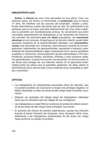 168
INMUNOPROFILAXIS
Activa: la Vacuna de virus vivos atenuados es muy eficaz. Crea una
infección activa, sin clínica, no transmisible. La protección dura al menos
17 años. No interfiere con las vacunas del sarampión, rubéola y polio.
Puede administrarse a partir del primer año de vida. Se administrará a las
personas que no se hayan vacunado anteriormente con virus vivos o pade-
cido la parotiditis con manifestaciones clínicas. Es conveniente que estén
vacunados especialmente los trabajadores (y los residentes) de institucio-
nes cerradas. Se administra una sola dosis subcutánea. Las reacciones
adversas no son comunes. Al igual que en la infección natural, puede haber
supresión transitoria de la hipersensibilidad retardada. Las contraindica-
ciones más relevantes son: embarazo; administración reciente de inmuno-
globulinas, tratamientos con glucocorticoides, alquilantes o radiación; ante-
cedentes de hipersensibilidad a algún componente de la vacuna (anafilaxia
a gelatina o neomicina), inmunosupresión (puede administrase a VIH asin-
tomáticos), procesos febriles, leucemias, linfomas u otros procesos malig-
nos generalizados. Cuando ha ocurrido una exposición, la vacuna puede no
ser eficaz para proteger de una infección natural. Si no apareciera enfer-
medad podrá ser eficaz para la parotiditis epidémica. Se debe valorar la
administración de la vacuna triple vírica si además se es susceptible a rubé-
ola y sarampión.
APTITUD:
• Los trabajadores sin antecedentes personales claros de infección, que
no puedan acreditar una vacunación o tengan una serología negativa, no
deben desarrollar su labor en áreas de alto riesgo hasta completar vacu-
nación.
• Deberán ser apartados del trabajo (baja) los trabajadores infectados
hasta que se considere que han dejado de ser contagiosos.
• Las trabajadoras en edad fértil sin evidencia de protección deben excluir-
se de las áreas de alto riesgo hasta completar vacunación.
• El aumento del número de abortos espontáneos, cuando hay infección
durante el primer trimestre del embarazo, hace necesario retirar inme-
diatamente a las trabajadoras embarazadas de las áreas con riesgo
hasta confirmar su estado inmunitario.
 