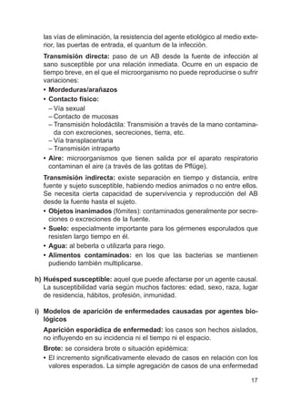 17
las vías de eliminación, la resistencia del agente etiológico al medio exte-
rior, las puertas de entrada, el quantum de la infección.
Transmisión directa: paso de un AB desde la fuente de infección al
sano susceptible por una relación inmediata. Ocurre en un espacio de
tiempo breve, en el que el microorganismo no puede reproducirse o sufrir
variaciones:
• Mordeduras/arañazos
• Contacto físico:
– Vía sexual
– Contacto de mucosas
– Transmisión holodáctila: Transmisión a través de la mano contamina-
da con excreciones, secreciones, tierra, etc.
– Vía transplacentaria
– Transmisión intraparto
• Aire: microorganismos que tienen salida por el aparato respiratorio
contaminan el aire (a través de las gotitas de Pflüge).
Transmisión indirecta: existe separación en tiempo y distancia, entre
fuente y sujeto susceptible, habiendo medios animados o no entre ellos.
Se necesita cierta capacidad de supervivencia y reproducción del AB
desde la fuente hasta el sujeto.
• Objetos inanimados (fómites): contaminados generalmente por secre-
ciones o excreciones de la fuente.
• Suelo: especialmente importante para los gérmenes esporulados que
resisten largo tiempo en él.
• Agua: al beberla o utilizarla para riego.
• Alimentos contaminados: en los que las bacterias se mantienen
pudiendo también multiplicarse.
h) Huésped susceptible: aquel que puede afectarse por un agente causal.
La susceptibilidad varia según muchos factores: edad, sexo, raza, lugar
de residencia, hábitos, profesión, inmunidad.
i) Modelos de aparición de enfermedades causadas por agentes bio-
lógicos
Aparición esporádica de enfermedad: los casos son hechos aislados,
no influyendo en su incidencia ni el tiempo ni el espacio.
Brote: se considera brote o situación epidémica:
• El incremento significativamente elevado de casos en relación con los
valores esperados. La simple agregación de casos de una enfermedad
 