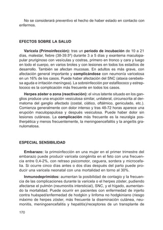 170
No se considerará preventivo el hecho de haber estado en contacto con
enfermos.
EFECTOS SOBRE LA SALUD
Varicela (Primoinfección): tras un periodo de incubación de 10 a 21
días, malestar, fiebre (38-39.5º) durante 3 a 5 días y exantema maculopa-
pular pruriginoso con vesículas y costras, primero en tronco y cara y luego
en todo el cuerpo, en varios brotes y con lesiones en todos los estadíos de
desarrollo. También se afectan mucosas. En adultos es más grave, con
afectación general importante y complicándose con neumonía varicelosa
en un 16% de los casos. Puede haber afectación del SNC (ataxia cerebelo-
sa aguda e irritación meníngea). La sobreinfección por estafilococo y estrep-
tococo es la complicación más frecuente en todos los casos.
Herpes zóster o zona (reactivación): el virus latente situado en los gan-
glios produce una erupción vesiculosa similar, unilateral, circunscrita al der-
matoma del ganglio afectado (costal, ciático, oftálmico, geniculado, etc.).
Comienza generalmente con dolor intenso y tras 48-72 horas aparece una
erupción maculopapulosa y después vesiculosa. Puede haber dolor sin
lesiones cutáneas. La complicación más frecuente es la neuralgia pos-
therpética y menos frecuentemente, la meningoencefalitis y la angeítis gra-
nulomatosa.
ESPECIAL SENSIBILIDAD
Embarazo: la primoinfección en una mujer en el primer trimestre del
embarazo puede producir varicela congénita en el feto con una frecuen-
cia entre 0,4-2%, con retraso psicomotor, ceguera, sordera y microcefa-
lia. Si ocurre cinco días antes o dos días después del parto puede pro-
ducir una varicela neonatal con una mortalidad en torno al 30%.
Inmunodeprimidos: aumentan la posibilidad de contagio y la frecuen-
cia de las complicaciones durante la varicela o el herpes zóster, pudiendo
afectarse el pulmón (neumonitis intersticial), SNC, y el hígado, aumentan-
do la mortalidad. Puede ocurrir en pacientes con enfermedad de injerto
contra huésped/enfermedad de hodgkin y linfoma no hodgkiniano (riesgo
máximo de herpes zóster, más frecuente la diseminación cutánea, neu-
monitis, meningoencefalitis y hepatitis)/receptores de un transplante de
 
