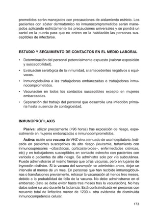 173
prometidos serán manejados con precauciones de aislamiento estricto. Los
pacientes con zóster dermatómico no inmunocomprometidos serán mane-
jados aplicando estrictamente las precauciones universales y se pondrá un
cartel en la puerta para que no entren en la habitación las personas sus-
ceptibles de infectarse.
ESTUDIO Y SEGUIMIENTO DE CONTACTOS EN EL MEDIO LABORAL
• Determinación del personal potencialmente expuesto (valorar exposición
y susceptibilidad).
• Evaluación serológica de la inmunidad, si antecedentes negativos o equí-
vocos.
• Inmunoglobulina a las trabajadoras embarazadas o trabajadores inmu-
nocomprometidos.
• Vacunación en todos los contactos susceptibles excepto en mujeres
embarazadas.
• Separación del trabajo del personal que desarrolle una infección prima-
ria hasta ausencia de contagiosidad.
INMUNOPROFILAXIS
Pasiva: utilizar precozmente (<96 horas) tras exposición de riesgo, espe-
cialmente en mujeres embarazadas o inmunocomprometidos.
Activa: existe una vacuna de VHZ vivo atenuado de uso hospitalario. Indi-
cada en pacientes susceptibles de alto riesgo (leucemia, tratamiento con
inmunosupresores –citostáticos, corticosteroides–, enfermedades crónicas,
etc) y en trabajadores susceptibles en contacto estrecho con pacientes con
varicela o pacientes de alto riesgo. Se administra solo por vía subcutánea.
Puede administrarse al mismo tiempo que otras vacunas, pero en lugares de
inyección distintos. Si la vacuna del sarampión se administra antes, dejar un
intervalo al menos de un mes. En personas que han recibido inmunoglobuli-
nas o transfusiones previamente, retrasar la vacunación al menos tres meses,
debido a la probabilidad de fallo de la vacuna. No debe administrarse en el
embarazo (éste se debe evitar hasta tres meses tras la vacunación). No hay
datos sobre su uso durante la lactancia. Está contraindicada en personas con
recuento total de linfocitos menor de 1200 u otra evidencia de disminuida
inmunocompetencia celular.
 