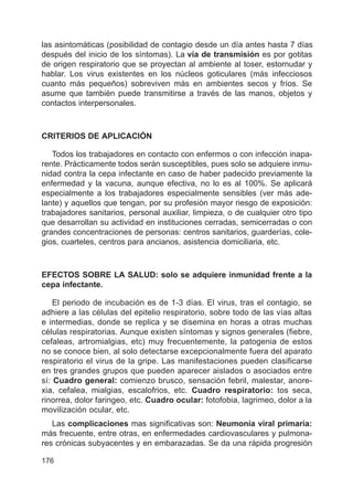 176
las asintomáticas (posibilidad de contagio desde un día antes hasta 7 días
después del inicio de los síntomas). La vía de transmisión es por gotitas
de origen respiratorio que se proyectan al ambiente al toser, estornudar y
hablar. Los virus existentes en los núcleos goticulares (más infecciosos
cuanto más pequeños) sobreviven más en ambientes secos y fríos. Se
asume que también puede transmitirse a través de las manos, objetos y
contactos interpersonales.
CRITERIOS DE APLICACIÓN
Todos los trabajadores en contacto con enfermos o con infección inapa-
rente. Prácticamente todos serán susceptibles, pues solo se adquiere inmu-
nidad contra la cepa infectante en caso de haber padecido previamente la
enfermedad y la vacuna, aunque efectiva, no lo es al 100%. Se aplicará
especialmente a los trabajadores especialmente sensibles (ver más ade-
lante) y aquellos que tengan, por su profesión mayor riesgo de exposición:
trabajadores sanitarios, personal auxiliar, limpieza, o de cualquier otro tipo
que desarrollan su actividad en instituciones cerradas, semicerradas o con
grandes concentraciones de personas: centros sanitarios, guarderías, cole-
gios, cuarteles, centros para ancianos, asistencia domiciliaria, etc.
EFECTOS SOBRE LA SALUD: solo se adquiere inmunidad frente a la
cepa infectante.
El periodo de incubación es de 1-3 días. El virus, tras el contagio, se
adhiere a las células del epitelio respiratorio, sobre todo de las vías altas
e intermedias, donde se replica y se disemina en horas a otras muchas
células respiratorias. Aunque existen síntomas y signos generales (fiebre,
cefaleas, artromialgias, etc) muy frecuentemente, la patogenia de estos
no se conoce bien, al solo detectarse excepcionalmente fuera del aparato
respiratorio el virus de la gripe. Las manifestaciones pueden clasificarse
en tres grandes grupos que pueden aparecer aislados o asociados entre
sí: Cuadro general: comienzo brusco, sensación febril, malestar, anore-
xia, cefalea, mialgias, escalofrios, etc. Cuadro respiratorio: tos seca,
rinorrea, dolor faringeo, etc. Cuadro ocular: fotofobia, lagrimeo, dolor a la
movilización ocular, etc.
Las complicaciones mas significativas son: Neumonía viral primaria:
más frecuente, entre otras, en enfermedades cardiovasculares y pulmona-
res crónicas subyacentes y en embarazadas. Se da una rápida progresión
 