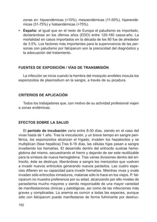 182
zonas en: hipoendémicas (<10%), mesoendémicas (11-50%), hiperendé-
micas (51-75%) y holoendémicas (>75%).
• España: al igual que en el resto de Europa el paludismo es importado,
declarándose en los últimos años (EDO) entre 120-180 casos-año. La
mortalidad en casos importados en la década de los 80 fue de alrededor
de 3.5%. Los factores más importantes para la supervivencia de las per-
sonas con paludismo por falciparum son la precocidad del diagnóstico y
la adecuación del tratamiento.
FUENTES DE EXPOSICIÓN / VÍAS DE TRANSMISIÓN
La infección se inicia cuando la hembra del mosquito anofeles inocula los
esporozoitos de plasmodium en la sangre, a través de su picadura.
CRITERIOS DE APLICACIÓN
Todos los trabajadores que, con motivo de su actividad profesional viajen
a zonas endémicas.
EFECTOS SOBRE LA SALUD
El período de incubación varía entre 8-30 días, siendo en el caso del
vivax hasta de 1 año. Tras la inoculación, y un breve tiempo en sangre peri-
férica, los esporozoitos alcanzan el hígado, invaden los hepatocitos y se
multiplican (fase hepática).Tras 6-16 días, las células hijas pasan a sangre
invadiendo los hematíes. El desarrollo dentro del eritrocito sustrae hemo-
globina del mismo, secuestrando el hierro y dejando de ser este reutilizable
para la síntesis de nueva hemoglobina. Tras varias divisiones dentro del eri-
trocito, éste se destruye, liberándose a sangre los merozoitos que vuelven
a invadir nuevos eritrocitos generando nuevos parásitos. Las cuatro espe-
cies difieren en su capacidad para invadir hematíes. Mientras vivax y ovale
invaden sólo eritrocitos inmaduros, malariae sólo lo hace en los viejos. P. fal-
ciparum no muestra preferencia por su edad, alcanzando por ello niveles de
parasitemia mucho mayores y siendo responsable de una mayor variedad
de manifestaciones clínicas y patológicas, así como de las infecciones más
graves y complicadas. La anemia es común a todas las especies, aunque
sólo con falciparum puede manifestarse de forma fulminante por destruc-
 