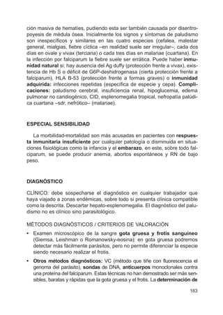 183
ción masiva de hematíes, pudiendo esta ser también causada por diseritro-
poyesis de médula ósea. Inicialmente los signos y síntomas de paludismo
son inespecíficos y similares en las cuatro especies (cefalea, malestar
general, mialgias, fiebre cíclica –en realidad suele ser irregular–, cada dos
días en ovale y vivax (terciana) o cada tres días en malariae (cuartana). En
la infección por falciparum la fiebre suele ser errática. Puede haber inmu-
nidad natural si: hay ausencia del Ag duffy (protección frente a vivax), exis-
tencia de Hb S o déficit de G6P-deshidrogenasa (cierta protección frente a
falciparum), HLA B-53 (protección frente a formas graves) o inmunidad
adquirida: infecciones repetidas (específica de especie y cepa). Compli-
caciones: paludismo cerebral, insuficiencia renal, hipoglucemia, edema
pulmonar no caridiogénico, CID, esplenomegalia tropical, nefropatía palúdi-
ca cuartana –sdr. nefrótico– (malariae).
ESPECIAL SENSIBILIDAD
La morbilidad-mortalidad son más acusadas en pacientes con respues-
ta inmunitaria insuficiente por cualquier patología o disminuida en situa-
ciones fisiológicas como la infancia y el embarazo, en este, sobre todo fal-
ciparum, se puede producir anemia, abortos espontáneos y RN de bajo
peso.
DIAGNÓSTICO
CLÍNICO: debe sospecharse el diagnóstico en cualquier trabajador que
haya viajado a zonas endémicas, sobre todo si presenta clínica compatible
como la descrita. Descartar hepato-esplenomegalia. El diagnóstico del palu-
dismo no es clínico sino parasitológico.
MÉTODOS DIAGNÓSTICOS / CRITERIOS DE VALORACIÓN
• Examen microscópico de la sangre gota gruesa y frotis sanguíneo
(Giemsa, Leishman o Romanowsky-eosina): en gota gruesa podremos
detectar más fácilmente parásitos, pero no permite diferenciar la especie
siendo necesario realizar el frotis.
• Otros métodos diagnósticos: VC (método que tiñe con fluorescencia el
genoma del parásito), sondas de DNA, anticuerpos monoclonales contra
una proteína del falciparum. Estas técnicas no han demostrado ser más sen-
sibles, baratas y rápidas que la gota gruesa y el frotis. La determinación de
 