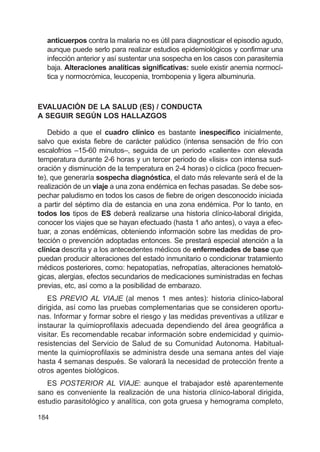 184
anticuerpos contra la malaria no es útil para diagnosticar el episodio agudo,
aunque puede serlo para realizar estudios epidemiológicos y confirmar una
infección anterior y así sustentar una sospecha en los casos con parasitemia
baja. Alteraciones analíticas significativas: suele existir anemia normocí-
tica y normocrómica, leucopenia, trombopenia y ligera albuminuria.
EVALUACIÓN DE LA SALUD (ES) / CONDUCTA
A SEGUIR SEGÚN LOS HALLAZGOS
Debido a que el cuadro clínico es bastante inespecífico inicialmente,
salvo que exista fiebre de carácter palúdico (intensa sensación de frío con
escalofrios –15-60 minutos–, seguida de un periodo «caliente» con elevada
temperatura durante 2-6 horas y un tercer periodo de «lisis» con intensa sud-
oración y disminución de la temperatura en 2-4 horas) o cíclica (poco frecuen-
te), que generaría sospecha diagnóstica, el dato más relevante será el de la
realización de un viaje a una zona endémica en fechas pasadas. Se debe sos-
pechar paludismo en todos los casos de fiebre de origen desconocido iniciada
a partir del séptimo día de estancia en una zona endémica. Por lo tanto, en
todos los tipos de ES deberá realizarse una historia clínico-laboral dirigida,
conocer los viajes que se hayan efectuado (hasta 1 año antes), o vaya a efec-
tuar, a zonas endémicas, obteniendo información sobre las medidas de pro-
tección o prevención adoptadas entonces. Se prestará especial atención a la
clínica descrita y a los antecedentes médicos de enfermedades de base que
puedan producir alteraciones del estado inmunitario o condicionar tratamiento
médicos posteriores, como: hepatopatías, nefropatías, alteraciones hematoló-
gicas, alergias, efectos secundarios de medicaciones suministradas en fechas
previas, etc, así como a la posibilidad de embarazo.
ES PREVIO AL VIAJE (al menos 1 mes antes): historia clínico-laboral
dirigida, así como las pruebas complementarias que se consideren oportu-
nas. Informar y formar sobre el riesgo y las medidas preventivas a utilizar e
instaurar la quimioprofilaxis adecuada dependiendo del área geográfica a
visitar. Es recomendable recabar información sobre endemicidad y quimio-
resistencias del Servicio de Salud de su Comunidad Autonoma. Habitual-
mente la quimioprofilaxis se administra desde una semana antes del viaje
hasta 4 semanas después. Se valorará la necesidad de protección frente a
otros agentes biológicos.
ES POSTERIOR AL VIAJE: aunque el trabajador esté aparentemente
sano es conveniente la realización de una historia clínico-laboral dirigida,
estudio parasitológico y analítica, con gota gruesa y hemograma completo,
 
