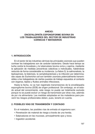 187
ANEXO:
ENCEFALOPATÍA ESPONGIFORME BOVINA EN
LOS TRABAJADORES DEL SECTOR DE INDUSTRIAS
CÁRNICAS Y MATADEROS
1. INTRODUCCIÓN
En el sector de las industrias cárnicas las principales zoonosis que pueden
contraer los trabajadores son de carácter bacteriano. Desde hace tiempo se
lucha contra la brucelosis y la tuberculosis bovina ovina y caprina, mediante
la aplicación de medidas preventivas colectivas e individuales, habiéndose
reducido de forma considerable su incidencia. La fiebre Q, la salmonelosis, la
leptospirosis, la listeriosis, la campilobacteriosis y la infección por determina-
das cepas de Escherichia coli son también zoonosis potencialmente transmi-
sibles a los trabajadores de ciertos puestos de trabajo expuestos al contacto
con órganos, tejidos y fluidos animales infecciosos.
Hasta la fecha, no se han registrado transmisiones de la encefalopatía
espongiforme bovina (EEB) de origen profesional. Sin embargo, en el esta-
do actual del conocimiento, este riesgo no puede ser totalmente excluido
porque no se puede excluir un riesgo de transmisión por otras vías, además
de por vía alimentaria. Las medidas adoptadas en los mataderos para pre-
venir los riesgos profesionales deben, pues, tenerlo en cuenta.
2. POSIBLES VÍAS DE TRANSMISIÓN Y CONTAGIO
En el matadero, las posibles vías de entrada al organismo son:
• Penetración de material de riesgo a través de una herida.
• Salpicaduras en las mucosas, principalmente ojos y boca.
• Ingestión accidental.
 