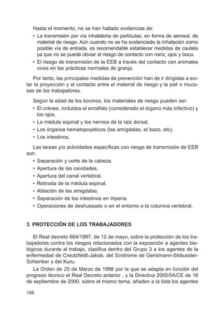 188
Hasta el momento, no se han hallado evidencias de:
• La transmisión por vía inhalatoria de partículas, en forma de aerosol, de
material de riesgo. Aún cuando no se ha evidenciado la inhalación como
posible vía de entrada, es recomendable establecer medidas de cautela
ya que no se puede obviar el riesgo de contacto con nariz, ojos y boca.
• El riesgo de transmisión de la EEB a través del contacto con animales
vivos en las prácticas normales de granja.
Por tanto, las principales medidas de prevención han de ir dirigidas a evi-
tar la proyección y el contacto entre el material de riesgo y la piel o muco-
sas de los trabajadores.
Según la edad de los bovinos, los materiales de riesgo pueden ser:
• El cráneo, incluidos el encéfalo (considerado el órgano más infectivo) y
los ojos.
• La médula espinal y los nervios de la raiz dorsal.
• Los órganos hematopoyéticos (las amígdalas, el bazo, etc).
• Los intestinos.
Las tareas y/o actividades específicas con riesgo de transmisión de EEB
son:
• Separación y corte de la cabeza.
• Apertura de las cavidades.
• Apertura del canal vertebral.
• Retirada de la médula espinal.
• Ablación de las amigdalas.
• Separación de los intestinos en tripería.
• Operaciones de deshuesado o en el entorno a la columna vertebral.
3. PROTECCIÓN DE LOS TRABAJADORES
El Real decreto 664/1997, de 12 de mayo, sobre la protección de los tra-
bajadores contra los riesgos relacionados con la exposición a agentes bio-
lógicos durante el trabajo, clasifica dentro del Grupo 3 a los agentes de la
enfermedad de Creutzfeldt-Jakob, del Síndrome de Gerstmann-Sträussler-
Scheinker y del Kuru.
La Orden de 25 de Marzo de 1998 por la que se adapta en función del
progreso técnico el Real Decreto anterior , y la Directiva 2000/54/CE de 18
de septiembre de 2000, sobre el mismo tema, añaden a la lista los agentes
 