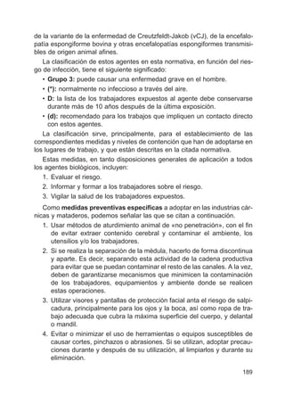 189
de la variante de la enfermedad de Creutzfeldt-Jakob (vCJ), de la encefalo-
patía espongiforme bovina y otras encefalopatías espongiformes transmisi-
bles de origen animal afines.
La clasificación de estos agentes en esta normativa, en función del ries-
go de infección, tiene el siguiente significado:
• Grupo 3: puede causar una enfermedad grave en el hombre.
• (*): normalmente no infeccioso a través del aire.
• D: la lista de los trabajadores expuestos al agente debe conservarse
durante más de 10 años después de la última exposición.
• (d): recomendado para los trabajos que impliquen un contacto directo
con estos agentes.
La clasificación sirve, principalmente, para el establecimiento de las
correspondientes medidas y niveles de contención que han de adoptarse en
los lugares de trabajo, y que están descritas en la citada normativa.
Estas medidas, en tanto disposiciones generales de aplicación a todos
los agentes biológicos, incluyen:
1. Evaluar el riesgo.
2. Informar y formar a los trabajadores sobre el riesgo.
3. Vigilar la salud de los trabajadores expuestos.
Como medidas preventivas específicas a adoptar en las industrias cár-
nicas y mataderos, podemos señalar las que se citan a continuación.
1. Usar métodos de aturdimiento animal de «no penetración», con el fin
de evitar extraer contenido cerebral y contaminar el ambiente, los
utensilios y/o los trabajadores.
2. Si se realiza la separación de la médula, hacerlo de forma discontinua
y aparte. Es decir, separando esta actividad de la cadena productiva
para evitar que se puedan contaminar el resto de las canales. A la vez,
deben de garantizarse mecanismos que minimicen la contaminación
de los trabajadores, equipamientos y ambiente donde se realicen
estas operaciones.
3. Utilizar visores y pantallas de protección facial anta el riesgo de salpi-
cadura, principalmente para los ojos y la boca, así como ropa de tra-
bajo adecuada que cubra la máxima superficie del cuerpo, y delantal
o mandil.
4. Evitar o minimizar el uso de herramientas o equipos susceptibles de
causar cortes, pinchazos o abrasiones. Si se utilizan, adoptar precau-
ciones durante y después de su utilización, al limpiarlos y durante su
eliminación.
 