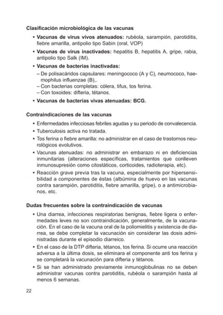 22
Clasificación microbiológica de las vacunas
• Vacunas de virus vivos atenuados: rubéola, sarampión, parotiditis,
fiebre amarilla, antipolio tipo Sabin (oral, VOP)
• Vacunas de virus inactivados: hepatitis B, hepatitis A, gripe, rabia,
antipolio tipo Salk (IM).
• Vacunas de bacterias inactivadas:
– De polisacáridos capsulares: meningococo (A y C), neumococo, hae-
mophilus influenzae (B),.
– Con bacterias completas: cólera, tifus, tos ferina.
– Con toxoides: difteria, tétanos.
• Vacunas de bacterias vivas atenuadas: BCG.
Contraindicaciones de las vacunas
• Enfermedades infecciosas febriles agudas y su periodo de convalecencia.
• Tuberculosis activa no tratada.
• Tos ferina o fiebre amarilla: no administrar en el caso de trastornos neu-
rológicos evolutivos.
• Vacunas atenuadas: no administrar en embarazo ni en deficiencias
inmunitarias (alteraciones específicas, tratamientos que conlleven
inmunosupresión como citostáticos, corticoides, radioterapia, etc).
• Reacción grave previa tras la vacuna, especialmente por hipersensi-
bilidad a componentes de éstas (albúmina de huevo en las vacunas
contra sarampión, parotiditis, fiebre amarilla, gripe), o a antimicrobia-
nos, etc.
Dudas frecuentes sobre la contraindicación de vacunas
• Una diarrea, infecciones respiratorias benignas, fiebre ligera o enfer-
medades leves no son contraindicación, generalmente, de la vacuna-
ción. En el caso de la vacuna oral de la poliomielitis y existencia de dia-
rrea, se debe completar la vacunación sin considerar las dosis admi-
nistradas durante el episodio diarreico.
• En el caso de la DTP difteria, tétanos, tos ferina. Si ocurre una reacción
adversa a la última dosis, se eliminara el componente anti tos ferina y
se completará la vacunación para difteria y tétanos.
• Si se han administrado previamente inmunoglobulinas no se deben
administrar vacunas contra parotiditis, rubéola o sarampión hasta al
menos 6 semanas.
 