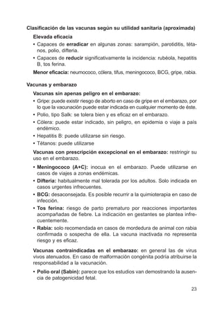 23
Clasificación de las vacunas según su utilidad sanitaria (aproximada)
Elevada eficacia
• Capaces de erradicar en algunas zonas: sarampión, parotiditis, téta-
nos, polio, difteria.
• Capaces de reducir significativamente la incidencia: rubéola, hepatitis
B, tos ferina.
Menor eficacia: neumococo, cólera, tifus, meningococo, BCG, gripe, rabia.
Vacunas y embarazo
Vacunas sin apenas peligro en el embarazo:
• Gripe: puede existir riesgo de aborto en caso de gripe en el embarazo, por
lo que la vacunación puede estar indicada en cualquier momento de éste.
• Polio, tipo Salk: se tolera bien y es eficaz en el embarazo.
• Cólera: puede estar indicado, sin peligro, en epidemia o viaje a país
endémico.
• Hepatitis B: puede utilizarse sin riesgo.
• Tétanos: puede utilizarse
Vacunas con prescripción excepcional en el embarazo: restringir su
uso en el embarazo.
• Meningococo (A+C): inocua en el embarazo. Puede utilizarse en
casos de viajes a zonas endémicas.
• Difteria: habitualmente mal tolerada por los adultos. Solo indicada en
casos urgentes infrecuentes.
• BCG: desaconsejada. Es posible recurrir a la quimioterapia en caso de
infección.
• Tos ferina: riesgo de parto prematuro por reacciones importantes
acompañadas de fiebre. La indicación en gestantes se plantea infre-
cuentemente.
• Rabia: solo recomendada en casos de mordedura de animal con rabia
confirmada o sospecha de ella. La vacuna inactivada no representa
riesgo y es eficaz.
Vacunas contraindicadas en el embarazo: en general las de virus
vivos atenuados. En caso de malformación congénita podría atribuirse la
responsabilidad a la vacunación.
• Polio oral (Sabin): parece que los estudios van demostrando la ausen-
cia de patogenicidad fetal.
 