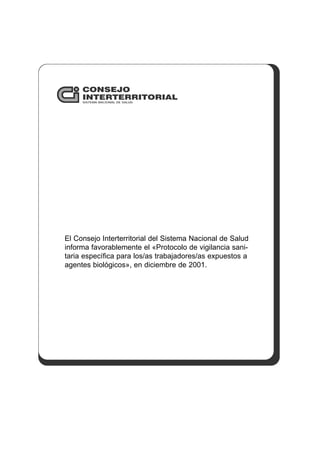 CONSEJO
INTERTERRITORIAL
SISTEMA NACIONAL DE SALUD
El Consejo Interterritorial del Sistema Nacional de Salud
informa favorablemente el «Protocolo de vigilancia sani-
taria específica para los/as trabajadores/as expuestos a
agentes biológicos», en diciembre de 2001.
 