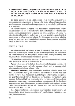 44
6. CONSIDERACIONES GENERALES SOBRE LA VIGILANCIA DE LA
SALUD Y LA EXPOSICIÓN A AGENTES BIOLÓGICOS DE LOS
TRABAJADORES QUE VIAJAN AL EXTRANJERO POR MOTIVOS
DE TRABAJO
Se debe asesorar a los trabajadores sobre medidas preventivas e
inmunizaciones previamente al viaje, y estar alerta a la vuelta para detec-
tar alteraciones potencialmente causadas por la exposición a AB duran-
te la estancia.
Es conveniente que el médico o los trabajadores personalmente estén a
su vez asesorados por el Departamento de Sanidad Exterior sobre las acti-
tudes a tomar, especialmente en cuanto a la inmunoprofilaxis adecuada y la
situación de enfermedades endémicas en la zona a visitar, especialmente el
paludismo y su eficaz quimioprofilaxis. En dicho departamento se adminis-
trarán las vacunas y se proveerá al trabajador de documentación acreditati-
va de la vacunación si es necesaria.
PREVIO AL VIAJE
Es conveniente un ES anterior al viaje, al menos un mes antes, por si es
necesario realizar algún tipo de estudio o inmunoprofilaxis. Se extremarán
las precauciones en los trabajadores con diabetes, patología cardiopulmo-
nar, digestiva y enfermedades crónicas en general.
Se deberá aconsejar al trabajador sobre las medidas preventivas a tomar
para evitar en lo posible la exposición a AB.
Agua: beber agua embotellada (ocasionalmente tampoco segura), evi-
tando otro tipo de aguas y el hielo hecho con ellas. Hervir el agua durante 5
minutos antes de beberla o hacer hielo.
Alimentos y bebidas: procurar tomar los alimentos calientes y bien coci-
dos. Los alimentos fríos y las ensaladas se contaminan mucho más fácil-
mente. Tomar la fruta fresca solo cuando la piel esté integra y sea pelada
por quien la ingiere. Evitar los lácteos que no hayan sido pasteurizados, pre-
parados de forma higiénica y correctamente refrigerados. Evitar pasteles,
salsas con mayonesa y mariscos crudos o poco cocidos. Evitar los jugos
mezclados con agua. No ingerir carne o pescado ahumado, salados o dese-
cados. Suelen ser seguros café, té, cerveza, vino y los refrescos carbona-
tados de marcas conocidas.
Insectos: importantes portadores de enfermedades. Es conveniente uti-
lizar pantallas en ventanas, mosquiteros o/y repelentes de insectos en ropa
y zonas descubiertas.
 