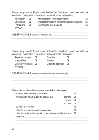 52
Existencia y uso de Equipos de Protección Colectiva cuando se traten o
manipulen materiales o muestras potencialmente peligrosas:
Recepción † Manipulación / procesamiento †
Obtención † Descontaminación y desinfección de equipos †
Transporte † Eliminación de residuos †
OTRAS:.................................................................................................................................................................
......................................................................................................................................................................................
OBSERVACIONES (existencia, utilización, etc):........................................................................................
.............................................................................................................................................................................................
.............................................................................................................................................................................................
.............................................................................................................................................................................................
.............................................................................................................................................................................................
Existencia y uso de Equipos de Protección Individual cuando se traten o
manipulen materiales o muestras potencialmente peligrosas:
Ropa de trabajo † Guantes †
Mascarillas † Gorros †
Gafas protectoras † Calzado especial †
OTROS:................................................................................................................................................................
......................................................................................................................................................................................
OBSERVACIONES (existencia, utilización ocasional o constante, etc): ...............................................
.............................................................................................................................................................................................
.............................................................................................................................................................................................
.............................................................................................................................................................................................
.............................................................................................................................................................................................
Existencia de disposiciones sobre medidas higiénicas:
• Actitud ante heridas y lesiones †
• Prohibición en el lugar de trabajo de Comer †
Beber †
Fumar †
• Lavado de manos †
Uso de sustancias antimicrobianas †
Uso de material de secado adecuado e individualizado †
• OTRAS:.............................................................................................................................................................
...................................................................................................................................................................................
...................................................................................................................................................................................
 