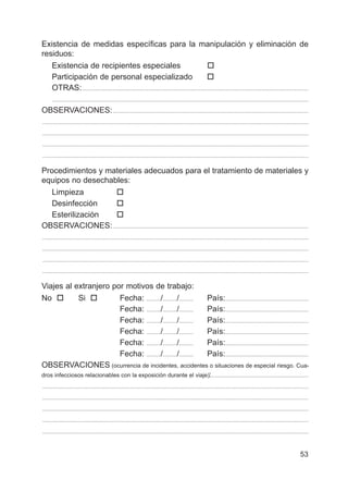 53
Existencia de medidas específicas para la manipulación y eliminación de
residuos:
Existencia de recipientes especiales †
Participación de personal especializado †
OTRAS:.................................................................................................................................................................
......................................................................................................................................................................................
OBSERVACIONES:...........................................................................................................................................
.............................................................................................................................................................................................
.............................................................................................................................................................................................
.............................................................................................................................................................................................
.............................................................................................................................................................................................
Procedimientos y materiales adecuados para el tratamiento de materiales y
equipos no desechables:
Limpieza †
Desinfección †
Esterilización †
OBSERVACIONES:...........................................................................................................................................
.............................................................................................................................................................................................
.............................................................................................................................................................................................
.............................................................................................................................................................................................
.............................................................................................................................................................................................
Viajes al extranjero por motivos de trabajo:
No † Si † Fecha: ........../........../.......... País:...........................................................
Fecha: ........../........../.......... País:...........................................................
Fecha: ........../........../.......... País:...........................................................
Fecha: ........../........../.......... País:...........................................................
Fecha: ........../........../.......... País:...........................................................
Fecha: ........../........../.......... País:...........................................................
OBSERVACIONES (ocurrencia de incidentes, accidentes o situaciones de especial riesgo. Cua-
dros infecciosos relacionables con la exposición durante el viaje):.....................................................................
.............................................................................................................................................................................................
.............................................................................................................................................................................................
.............................................................................................................................................................................................
.............................................................................................................................................................................................
.............................................................................................................................................................................................
 