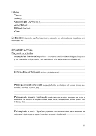 59
Hábitos
Tabaco:..................................................................................................................................................................
Alcohol:..................................................................................................................................................................
Otras drogas (ADVP, etc):....................................................................................................................
Alimentación:....................................................................................................................................................
Hábito intestinal:............................................................................................................................................
Otros:......................................................................................................................................................................
......................................................................................................................................................................................
Medicación (tratamientos significativos anteriores o actuales con antimicrobianos, citostáticos, corti-
costeroides, etc):.............................................................................................................................................................
.............................................................................................................................................................................................
SITUACIÓN ACTUAL
Diagnósticos actuales
Alteraciones inmunitarias (primarias o secundarias: alteraciones hematológicas, neoplasias
y sus tratamientos, colagenopatías y sus tratamientos, SIDA, esplenenectomía, diabetes, etc): ........
......................................................................................................................................................................................
......................................................................................................................................................................................
......................................................................................................................................................................................
Enfermedades infecciosas (activas o en tratamiento):..................................................................
......................................................................................................................................................................................
......................................................................................................................................................................................
......................................................................................................................................................................................
Patología de piel o mucosas (que pueda facilitar la entrada de AB: heridas, úlceras, que-
maduras, ampollas, eczemas, etc):......................................................................................................................
......................................................................................................................................................................................
......................................................................................................................................................................................
Patología del aparato respiratorio (que lo haga más receptivo, sensible o que facilite la
entrada de AB: dificultad de respiración nasal, asma, EPOC, neumoconiosis, fibrosis quística, ate-
lectasias, etc):...........................................................................................................................................................
......................................................................................................................................................................................
......................................................................................................................................................................................
Patología del aparato digestivo (sugerentes de cuadros causados por AB adquiridos por
motivos de trabajo o que se puedan transmitir a terceros, o de otro tipo):................................................
......................................................................................................................................................................................
......................................................................................................................................................................................
 