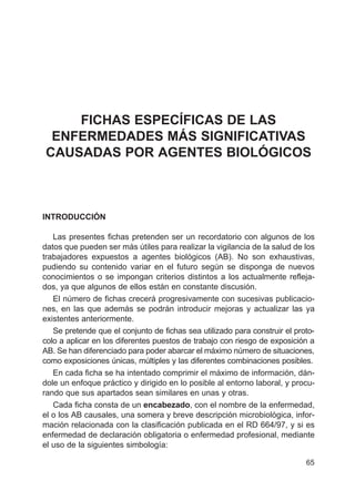 65
FICHAS ESPECÍFICAS DE LAS
ENFERMEDADES MÁS SIGNIFICATIVAS
CAUSADAS POR AGENTES BIOLÓGICOS
INTRODUCCIÓN
Las presentes fichas pretenden ser un recordatorio con algunos de los
datos que pueden ser más útiles para realizar la vigilancia de la salud de los
trabajadores expuestos a agentes biológicos (AB). No son exhaustivas,
pudiendo su contenido variar en el futuro según se disponga de nuevos
conocimientos o se impongan criterios distintos a los actualmente refleja-
dos, ya que algunos de ellos están en constante discusión.
El número de fichas crecerá progresivamente con sucesivas publicacio-
nes, en las que además se podrán introducir mejoras y actualizar las ya
existentes anteriormente.
Se pretende que el conjunto de fichas sea utilizado para construir el proto-
colo a aplicar en los diferentes puestos de trabajo con riesgo de exposición a
AB. Se han diferenciado para poder abarcar el máximo número de situaciones,
como exposiciones únicas, múltiples y las diferentes combinaciones posibles.
En cada ficha se ha intentado comprimir el máximo de información, dán-
dole un enfoque práctico y dirigido en lo posible al entorno laboral, y procu-
rando que sus apartados sean similares en unas y otras.
Cada ficha consta de un encabezado, con el nombre de la enfermedad,
el o los AB causales, una somera y breve descripción microbiológica, infor-
mación relacionada con la clasificación publicada en el RD 664/97, y si es
enfermedad de declaración obligatoria o enfermedad profesional, mediante
el uso de la siguientes simbología:
 