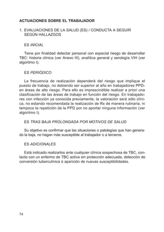 74
ACTUACIONES SOBRE EL TRABAJADOR
1. EVALUACIONES DE LA SALUD (ES) / CONDUCTA A SEGUIR
SEGÚN HALLAZGOS
ES INICIAL
Tiene por finalidad detectar personal con especial riesgo de desarrollar
TBC: historia clínica (ver Anexo III), analítica general y serología VIH (ver
algoritmo I).
ES PERIÓDICO
La frecuencia de realización dependerá del riesgo que implique el
puesto de trabajo, no debiendo ser superior al año en trabajadores PPD-
en áreas de alto riesgo. Para ello es imprescindible realizar a priori una
clasificación de las áreas de trabajo en función del riesgo. En trabajado-
res con infección ya conocida previamente, la valoración será sólo clíni-
ca, no estando recomendada la realización de Rx de manera rutinaria, ni
tampoco la repetición de la PPD por no aportar ninguna información (ver
algoritmo I).
ES TRAS BAJA PROLONGADA POR MOTIVOS DE SALUD
Su objetivo es confirmar que las situaciones o patologías que han genera-
do la baja, no hagan más susceptible al trabajador o a terceros.
ES ADICIONALES
Está indicado realizarlos ante cualquier clínica sospechosa de TBC, con-
tacto con un enfermo de TBC activa sin protección adecuada, detección de
conversión tuberculínica ó aparición de nuevas susceptibilidades.
 