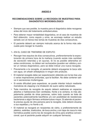 81
ANEXO II
RECOMENDACIONES SOBRE LA RECOGIDA DE MUESTRAS PARA
DIAGNÓSTICO MICROBIOLÓGICO
• Siempre que sea posible, la muestra para el diagnóstico debe recogerse
antes del inicio del tratamiento antituberculoso.
• Para obtener mayor rentabilidad diagnóstica, en el caso de muestras de
fácil obtención, como esputo y orina, se aconseja realizar un estudio
seriado con al menos tres tomas de muestras de días consecutivos.
• El paciente deberá ser siempre instruido acerca de la forma más ade-
cuada para recoger la muestra.
1.- EN EL CASO DE TRATARSE DE ESPUTO:
• Recoger tres esputos de días consecutivos, preferentemente la expec-
toración de primera hora de la mañana (cuando existe más cantidad
de secreción retenida) y en ayunas. Si no es posible obtenerlos en
estas condiciones, no deben ser rechazados (pueden ser válidos y evi-
tar un retraso diagnóstico), pero se debe indicar una nueva recogida.
• Previamente a la recogida, el paciente deberá enjuagarse la boca sólo
con agua, sin añadir antisépticos ni ningún otro producto.
• El material recogido debe ser expectoración obtenida con la tos tras una
o varias inspiraciones profundas, que la facilitan. No debe contener sali-
va ni secreciones rinofaríngeas.
• Si existe dificultad para expectorar, se puede intentar inducir mediante
maniobras de clapping o la inhalación de suero salino nebulizado.
• Toda maniobra de recogida de esputo deberá realizarse en espacios
abiertos o habitaciones bien ventiladas, frente a la ventana, lo más ale-
jadamente posible de otras personas, sobre todo cuando se trata de
pacientes potencialmente bacilíferos y/o con posibilidad de resistencias
bacterianas a algún fármaco antituberculoso mayor. Si además el pacien-
te precisa ayuda de otra persona para la recogida, ésta deberá situarse
a sus espaldas y no frente a él.
• El material se recogerá en recipientes de vidrio, o preferentemente de
plástico, estériles, traslúcidos, de boca ancha y con tapa de rosca lo más
hermética posible (como los de recogida de orina para analítica conven-
cional, que el paciente puede adquirir en cualquier farmacia).
 