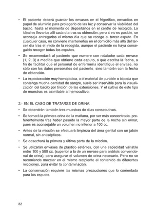82
• El paciente deberá guardar los envases en el frigorífico, envueltos en
papel de aluminio para protegerlo de las luz y conservar la viabilidad del
bacilo, hasta el momento de depositarlos en el centro de recogida. Lo
ideal es llevarlos allí cada día tras su obtención, pero si no es posible, se
aconseja entregarlos el mismo día que se recoge el tercer esputo. En
cualquier caso, no conviene mantenerlos en el domicilio más allá del ter-
cer día tras el inicio de la recogida, aunque el paciente no haya conse-
guido recoger todos los esputos.
• Se recomendará al paciente que numere con rotulador cada envase
(1, 2, 3) a medida que obtiene cada esputo, o que escriba la fecha, a
fin de facilitar que el personal de enfermería identifique el envase, no
sólo con los datos personales del paciente, sino también con la fecha
de obtención.
• La expectoración muy hemoptoica, o el material de punción o biopsia que
contenga mucha cantidad de sangre, suele ser inservible para la visuali-
zación del bacilo por tinción de las extensiones. Y el cultivo de este tipo
de muestras es asimilable al hemocultivo.
2.- EN EL CASO DE TRATARSE DE ORINA:
• Se obtendrán también tres muestras de días consecutivos.
• Se tomará la primera orina de la mañana, por ser más concentrada, pre-
ferentemente tras haber pasado la mayor parte de la noche sin orinar,
pues es aconsejable un volumen no inferior a 100 cc.
• Antes de la micción se efectuará limpieza del área genital con un jabón
normal, sin antisépticos.
• Se desechará la primera y última parte de la micción.
• Se utilizarán envases de plástico estériles, con una capacidad variable
entre 100 y 500 cc. (superior a la de un envase para análisis convencio-
nal de orina), para asegurar el volumen de orina necesario. Pero no se
recomienda mezclar en el mismo recipiente el contenido de diferentes
micciones, para evitar la contaminación.
• La conservación requiere las mismas precauciones que lo comentado
para los esputos.
 
