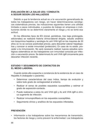 88
EVALUACIÓN DE LA SALUD (ES) / CONDUCTA
A SEGUIR SEGÚN LOS HALLAZGOS
Debido a que la tendencia actual es a la vacunación generalizada de
todos los trabajadores con riesgo, sin hacer determinaciones serológi-
cas sistemáticas previas, las indicaciones siguientes tienen una utilidad
limitada a casos individuales, o puestos de trabajo en empresas o insti-
tuciones donde no se determinó claramente el riesgo y no se tomó esa
actitud.
En los diferentes tipos de ES (inicial, periódicas, tras baja prolongada,
adicionales) se realizará historia clínico-laboral dirigida, estudio analítico
con bioquímica hepática y serología Ac anti VHA IgG en los mayores de 30
años (si no se conoce positividad previa), para descartar-valorar hepatopa-
tías y conocer si existe inmunidad (protección). En caso de no existir, pro-
ceder a la inmunización. No será necesario realizar nuevos estudios sero-
lógicos sistemáticos en los trabajadores con inmunidad conocida por infec-
ción o vacunación previa. Se determinará Ac anti VHA IgM únicamente para
descartar infección reciente.
ESTUDIO Y SEGUIMIENTO DE CONTACTOS EN
EL MEDIO LABORAL
Cuando exista alta sospecha o constancia de la existencia de un caso de
Hepatitis A (trabajador o paciente).
• Determinar características del caso índice, tiempo de evolución y
sobre todo grado de contagiosidad al entorno.
• Realizar el censo de posibles expuestos susceptibles y estimar el
grado de exposición-contacto.
• Puede realizarse a estos Ac anti VHA IgG y Ac anti VHA IgM si clíni-
ca sugerente de infección.
• Realizar inmunoprofilaxis en los expuestos susceptibles.
• Seguimiento clínico y analítico de los expuestos infectados.
PREVENCIÓN
• Información a los trabajadores sobre los mecanismos de transmisión,
los factores de riesgo y como prevenir la enfermedad. Los trabajadores
 