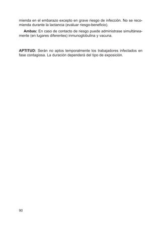 mienda en el embarazo excepto en grave riesgo de infección. No se reco-
mienda durante la lactancia (evaluar riesgo-beneficio).
Ambas: En caso de contacto de riesgo puede administrase simultánea-
mente (en lugares diferentes) inmunoglobulina y vacuna.
APTITUD: Serán no aptos temporalmente los trabajadores infectados en
fase contagiosa. La duración dependerá del tipo de exposición.
90
 