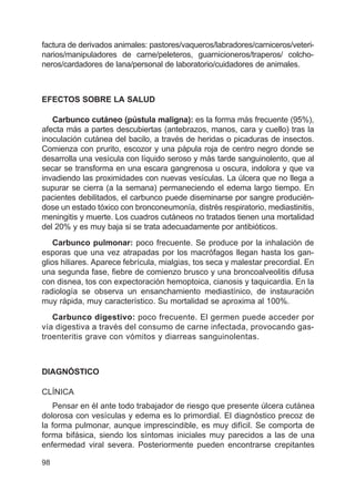 98
factura de derivados animales: pastores/vaqueros/labradores/carniceros/veteri-
narios/manipuladores de carne/peleteros, guarnicioneros/traperos/ colcho-
neros/cardadores de lana/personal de laboratorio/cuidadores de animales.
EFECTOS SOBRE LA SALUD
Carbunco cutáneo (pústula maligna): es la forma más frecuente (95%),
afecta más a partes descubiertas (antebrazos, manos, cara y cuello) tras la
inoculación cutánea del bacilo, a través de heridas o picaduras de insectos.
Comienza con prurito, escozor y una pápula roja de centro negro donde se
desarrolla una vesícula con líquido seroso y más tarde sanguinolento, que al
secar se transforma en una escara gangrenosa u oscura, indolora y que va
invadiendo las proximidades con nuevas vesículas. La úlcera que no llega a
supurar se cierra (a la semana) permaneciendo el edema largo tiempo. En
pacientes debilitados, el carbunco puede diseminarse por sangre producién-
dose un estado tóxico con bronconeumonía, distrés respiratorio, mediastinitis,
meningitis y muerte. Los cuadros cutáneos no tratados tienen una mortalidad
del 20% y es muy baja si se trata adecuadamente por antibióticos.
Carbunco pulmonar: poco frecuente. Se produce por la inhalación de
esporas que una vez atrapadas por los macrófagos llegan hasta los gan-
glios hiliares. Aparece febrícula, mialgias, tos seca y malestar precordial. En
una segunda fase, fiebre de comienzo brusco y una broncoalveolitis difusa
con disnea, tos con expectoración hemoptoica, cianosis y taquicardia. En la
radiología se observa un ensanchamiento mediastínico, de instauración
muy rápida, muy característico. Su mortalidad se aproxima al 100%.
Carbunco digestivo: poco frecuente. El germen puede acceder por
vía digestiva a través del consumo de carne infectada, provocando gas-
troenteritis grave con vómitos y diarreas sanguinolentas.
DIAGNÓSTICO
CLÍNICA
Pensar en él ante todo trabajador de riesgo que presente úlcera cutánea
dolorosa con vesículas y edema es lo primordial. El diagnóstico precoz de
la forma pulmonar, aunque imprescindible, es muy difícil. Se comporta de
forma bifásica, siendo los síntomas iniciales muy parecidos a las de una
enfermedad viral severa. Posteriormente pueden encontrarse crepitantes
 