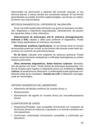 99
diseminados o/y disminución o abolición del murmullo vesicular, si hay
derrame pleural, e incluso estridor por compresión traqueal. En las formas
generalizadas es posible encontrar esplenomegalia. Las formas no cutáne-
as tienen muy mal pronóstico.
MÉTODOS DIAGNÓSTICOS / CRITERIOS DE VALORACIÓN
Al ser una enfermedad potencialmente muy grave es necesario una aten-
ción, diagnóstico y tratamiento especializados. Generalmente. Se aportan
los siguientes datos a título informativo:
Determinación de anticuerpos anti B. anthracis (hemaglutinación
indirecta o EIA): rápidos y útiles para confirmar el diagnóstico. Puede
haber títulos significativos en individuos vacunados.
Alteraciones analíticas significativas: en las formas leves el número
de leucocitos puede ser normal, en las formas más severas suele haber leu-
cocitosis con aumento de polimorfonucleares.
Rx de tórax: indicada ante sospecha de carbunco pulmonar. Puede
mostrar ensanchamiento mediastínico e infiltrados heterogéneos en ambos
campos pulmonares.
Otros elementos diagnósticos. Sobre lesiones cutáneas: demostra-
ción del germen con Gram. Tinción directa de anticuerpos fluorescentes. Cul-
tivo de muestra (será negativo si tratamiento previo con antibióticos) / Hemo-
cultivos: la bacteriemia es infrecuente. La enfermedad puede agravarse mor-
talmente antes de los resultados / Estudio de LCR: si afectación meníngea,
suele ser hemorrágico.
CRITERIO DIAGNÓSTICO DE LABORATORIO
• Aislamiento del Bacillus anthracis de muestra clínica, o
• Seroconversión
• Demostración del agente en muestra clínica por inmunofluorescencia
directa
CLASIFICACIÓN DE CASOS:
• Sospechoso/Probable: caso compatible clínicamente con cualquiera de
las formas clínicas de carbunco y exposición a un animal o producto ani-
mal sospechoso.
• Confirmado: enfermedad clínicamente compatible y confirmada por
laboratorio.
 