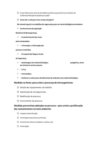  O que faltaneste ramoda atividade econômicaparadiminuirosíndicesde
acidentes/infecçãohospitalar/cruzada?
 Como dar a volta por cima nestassituações?
De maneira geral, as medidas de segurança para os riscos biológicos envolvem:
 ConhecimentodaLegislação
Brasileira de Biossegurança;
 - O conhecimentodos riscos
pelomanipulador;
 - A formação e informação das
pessoas envolvidas;
 - O respeitodas Regras Gerais
de Segurança;
 - Autolavagem de material biológico patogênico,antes
de eliminá-lonolixocomum;
 - E.P.Is;
 - Imunizações;
 - Conhecera rotina para atendimentosde acidentescom material biológico.
Medidas na fonte:para evitar a presençade microrganismos
 Seleção dos equipamentos de trabalho;
 Substituição de microrganismos;
 Modificação do processo;
 Encerramento do processo;
Medidas preventivas adotadas no percurso –para evitar aproliferação
dos contaminantes nomeio ambiente
 Limpezae desinfecção;
 Ventilação(natural e/ouartificial);
 Controle de vetores(roedores,insetos,etc);
 Sinalização;
 