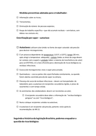 Medidas preventivas adotadas para o trabalhador:
 Informação sobre os riscos;
 Treinamentos;
 Diminuição do número de pessoas expostas;
 Roupa de trabalho específica – que não acumule resíduos – sem bolsos, sem
dobras nas costuras etc;
Esterilizaçãopor vapor – autoclave
 Autoclaves:utilizamcalor úmido na forma de vapor saturado sob pressão
para destruir microrganismos.
 É um processo dependente da temperatura (121°C a 123°C), tempo (30 min,
após atingir a temperatura adequada) , contato (todas as áreas da carga devem
ter contato com o vapor) e umidade (obter o máximo de transferência de calor)
para ser EFETIVO, e é o mais eficiente para a destruição de riscos biológicos ou
resíduos infecciosos.
 Excesso de microrganismos vivos e vapor pressurizado;
 Queimaduras – caso as portas não sejamfechadas corretamente, ou quando
forem abertas existindo pressão de vapor na câmara;
 Presença de sacos de resíduos infecciosos – devem ser transportados do
laboratório para a autoclave em recipientes secundários rígidos, à prova de
vazamentos e com tampa selada.
 As vestimentas dos colaboradores devem ser resistentes ao calor;
 O recipiente secundário deve obter a informação de: “resíduo biológico
perigoso” ou com “risco biológico”;
 Nunca coloque recipientes selados na autoclave;
 A autoclave é um recipiente sob pressão, portanto está sujeita às
recomendações da NR 13.
Seguindoo históricoda legislaçãoBrasileira, podemos enquadrar a
questãodo riscobiológico:
 