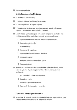  Extintores de incêndio
Avaliaçãodos Agentes Biológicos
 1°: identificar o contaminante;
 2°: coletar a amostra – de forma representativa;
 3°: avaliar o problema de higiene exposto;
 4°: equipamento de coleta: que permita uma ampla faixa de coleta e que
assegure a sobrevivência dos organismos coletados;
 A avaliação dos agentes biológicos consiste em comparar os resultados das
medições com critérios que tenham em conta uma série de fatores:
 Tipo de contaminantes e efeitos individuais e combinados;
 Causas da contaminação;
 Vias de entrada;
 Tempo real de exposição;
 Tipo de proteção utilizada e sua eficiência;
 Vias de eliminação;
 Melhorias técnicas que se podem adotar;
 Tipo de atividade;
 Observação: são as mesmas vias de ingresso dos agentes químicos, porém,
neste caso, as vias digestivas e parenteral são tão importantes como a
respiratória.
 Via Respiratória – nariz, boca e pulmões
 Percutânea – pele
 Digestiva – boca e tubo digestivo
 Parenteral – feridas, cortes e arranhões
Técnicas de AmostragemAmbiental
 São técnicas de coleta de microrganismos existentes no ar que respiramos, com
o objetivo de realizar a avaliação no ambiente de trabalho.
 