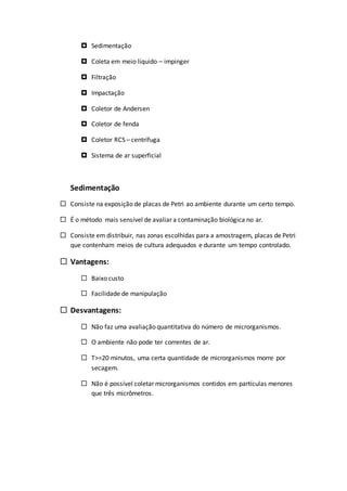  Sedimentação
 Coleta em meio líquido – impinger
 Filtração
 Impactação
 Coletor de Andersen
 Coletor de fenda
 Coletor RCS – centrífuga
 Sistema de ar superficial
Sedimentação
 Consiste na exposição de placas de Petri ao ambiente durante um certo tempo.
 É o método mais sensível de avaliar a contaminação biológica no ar.
 Consiste em distribuir, nas zonas escolhidas para a amostragem, placas de Petri
que contenham meios de cultura adequados e durante um tempo controlado.
 Vantagens:
 Baixo custo
 Facilidade de manipulação
 Desvantagens:
 Não faz uma avaliação quantitativa do número de microrganismos.
 O ambiente não pode ter correntes de ar.
 T>=20 minutos, uma certa quantidade de microrganismos morre por
secagem.
 Não é possível coletar microrganismos contidos em partículas menores
que três micrômetros.
 