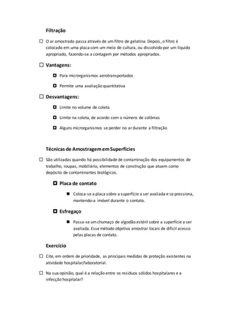 Filtração
 O ar amostrado passa através de um filtro de gelatina. Depois, o filtro é
colocado em uma placa com um meio de cultura, ou dissolvido por um líquido
apropriado, fazendo-se a contagem por métodos apropriados.
 Vantagens:
 Para microrganismos aerotransportados
 Permite uma avaliação quantitativa
 Desvantagens:
 Limite no volume de coleta
 Limite na coleta, de acordo com o número de colônias
 Alguns microrganismos se perder no ar durante a filtração
Técnicas de AmostragememSuperfícies
 São utilizadas quando há possibilidade de contaminação dos equipamentos de
trabalho, roupas, mobiliário, elementos de construção que atuem como
depósito de contaminantes biológicos.
 Placa de contato
 Coloca-se a placa sobre a superfície a ser avaliada e se pressiona,
mantendo-a imóvel durante o contato.
 Esfregaço
 Passa-se umchumaço de algodão estéril sobre a superfície a ser
avaliada. Esse método objetiva amostrar locais de difícil acesso
pelas placas de contato.
Exercício
 Cite, em ordem de prioridade, as principais medidas de proteção existentes na
atividade hospitalar/laboratorial.
 Na sua opinião, qual é a relação entre os resíduos sólidos hospitalares e a
infecção hospitalar?
 