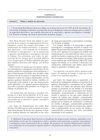 Este Real Decreto tiene por objeto la pro-
tección de la salud y la seguridad de los tra-
bajadores contra los riesgos derivados – en
condiciones de trabajo normales – o que pue-
dan derivarse – con ocasión de accidentes,
incidentes o emergencias – de la exposición
a agentes cancerígenos o mutágenos durante
el trabajo. No considera, por tanto, la pre-
vención de los riesgos para la salud pública
o los riesgos para el medio ambiente que pue-
dan también derivarse del trabajo con dichos
agentes.
Debe tenerse en cuenta que los agentes quími-
cos cancerígenos o mutágenos forman parte de los
agentes químicos considerados como peligrosos, y
que el Real Decreto 374/2001, de 6 de abril, sobre
la protección de la salud y la seguridad de los tra-
bajadores contra los riesgos relacionados con los
agentes químicos durante el trabajo, establece en
el apartado 2 del artículo 1 que sus disposiciones
serán aplicables a los agentes químicos peligrosos
que estén o puedan estar presentes en el lugar de
trabajo, sin perjuicio de:
“Las disposiciones más rigurosas o específicas esta-
blecidas en el Real Decreto 665/1997 de 12 de mayo,
sobre la protección de los trabajadores contra los riesgos
relacionados con la exposición a agentes cancerígenos
durante el trabajo”,
por tanto, las disposiciones del citado Real
Decreto 374/2001 que no estén incluidas en el pre-
sente Real Decreto de forma más rigurosa o espe-
cífica también deberán ser aplicadas en los casos
de riesgo por exposición a cancerígenos o mutáge-
nos durante el trabajo.
Los riesgos debidos a la exposición a agentes
cancerígenos o mutágenos durante el trabajo son
objeto del presente Real Decreto tanto si la presen-
cia de estos agentes en los lugares de trabajo está
originada por la actividad laboral como si es pro-
pia de los locales o espacios en los que estén situa-
dos los lugares de trabajo. Debe tenerse en cuenta
a este respecto que el Real Decreto 486/1997 sobre
lugares de trabajo, en su artículo 7 dedicado a las
condiciones ambientales que deben reunir estos
lugares, apartado 2, establece que:
“La exposición a los agentes físicos, químicos y bio-
lógicos del ambiente de trabajo se regirá por lo dis-
puesto en su normativa específica”,
por tanto, los riesgos para la seguridad y la
salud de los trabajadores debidos a la presencia de
agentes cancerígenos o mutágenos en los lugares
de trabajo son objeto del presente Real Decreto
aunque su presencia no sea debida a la actividad
laboral pero sí sea una consecuencia del diseño,
instalación, mantenimiento o utilización de los
locales o espacios en los que estén situados los
lugares de trabajo (por ejemplo: contaminantes
externos habituales introducidos en el ambiente de
trabajo por el sistema de ventilación o conductos
de vertido o desagüe, contaminantes producidos
por los propios materiales de construcción, repara-
ción o equipamiento de los locales de trabajo y
contaminación producida por otras actividades
efectuadas en los mismos).
AGENTES CANCERÍGENOS O MUTÁGENOS
12
CAPITULO I
DISPOSICIONES GENERALES
1. El presente Real Decreto tiene por objeto, en el marco de la Ley 31/1995, de 8 de noviembre, de
Prevención de Riesgos Laborales, la protección de los trabajadores contra los riesgos para su salud y
su seguridad derivados o que puedan derivarse de la exposición a agentes cancerígenos o mutáge-
nos durante el trabajo, así como la prevención de dichos riesgos.
Artículo 1. Objeto y ámbito de aplicación
2. Mediante el presente Real Decreto se establecen las disposiciones mínimas aplicables a las
actividades en las que los trabajadores estén o puedan estar expuestos a agentes cancerígenos
o mutágenos como consecuencia de su trabajo, sin perjuicio de aquellas disposiciones específi-
cas contenidas en la normativa vigente relativa a la protección sanitaria contra las radiaciones
ionizantes.
 