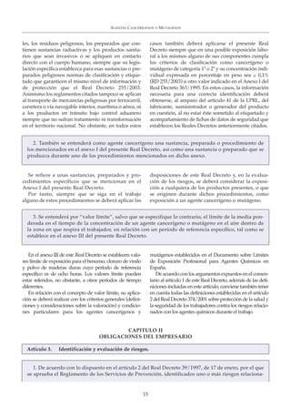 les, los residuos peligrosos, los preparados que con-
tienen sustancias radiactivas y los productos sanita-
rios que sean invasivos o se apliquen en contacto
directo con el cuerpo humano, siempre que su legis-
lación específica establezca para esas sustancias o pre-
parados peligrosos normas de clasificación y etique-
tado que garanticen el mismo nivel de información y
de protección que el Real Decreto 255/2003.
Asimismo los reglamentos citados tampoco se aplican
al transporte de mercancías peligrosas por ferrocarril,
carretera o vía navegable interior, marítima o aérea, ni
a los productos en tránsito bajo control aduanero
siempre que no sufran tratamiento ni transformación
en el territorio nacional. No obstante, en todos estos
casos también deberá aplicarse el presente Real
Decreto siempre que en una posible exposición labo-
ral a los mismos alguno de sus componentes cumpla
los criterios de clasificación como cancerígeno o
mutágeno de categoría 1ª o 2ª y su concentración indi-
vidual expresada en porcentaje en peso sea ≥ 0,1%
(RD 255/2003) u otro valor indicado en el Anexo I del
Real Decreto 363/1995. En estos casos, la información
necesaria para una correcta identificación deberá
obtenerse, al amparo del artículo 41 de la LPRL, del
fabricante, suministrador o generador del producto
en cuestión, al no estar éste sometido al etiquetado y
acompañamiento de fichas de datos de seguridad que
establecen los Reales Decretos anteriormente citados.
AGENTES CANCERÍGENOS O MUTÁGENOS
15
2. También se entenderá como agente cancerígeno una sustancia, preparado o procedimiento de
los mencionados en el anexo I del presente Real Decreto, así como una sustancia o preparado que se
produzca durante uno de los procedimientos mencionados en dicho anexo.
Se refiere a unas sustancias, preparados y pro-
cedimientos específicos que se mencionan en el
Anexo I del presente Real Decreto.
Por tanto, siempre que se siga en el trabajo
alguno de estos procedimientos se deberá aplicar las
disposiciones de este Real Decreto y, en la evalua-
ción de los riesgos, se deberá considerar la exposi-
ción a cualquiera de los productos presentes, o que
se originen durante dichos procedimientos, como
exposición a un agente cancerígeno o mutágeno.
3. Se entenderá por “valor límite”, salvo que se especifique lo contrario, el límite de la media pon-
derada en el tiempo de la concentración de un agente cancerígeno o mutágeno en el aire dentro de
la zona en que respira el trabajador, en relación con un período de referencia específico, tal como se
establece en el anexo III del presente Real Decreto.
En el anexo III de este Real Decreto se establecen valo-
res límite de exposición para el benceno, cloruro de vinilo
y polvo de maderas duras cuyo período de referencia
específico es de ocho horas. Los valores límite pueden
estar referidos, no obstante, a otros períodos de tiempo
diferentes.
En relación con el concepto de valor límite, su aplica-
ción se deberá realizar con los criterios generales (defini-
ciones y consideraciones sobre la valoración) y condicio-
nes particulares para los agentes cancerígenos y
mutágenos establecidos en el Documento sobre Límites
de Exposición Profesional para Agentes Químicos en
España.
Deacuerdoconlosargumentosexpuestosenelcomen-
tario al artículo 1 de este Real Decreto, además de las defi-
niciones incluidas en este artículo, conviene también tener
en cuenta todas las definiciones establecidas en el artículo
2 del Real Decreto 374/2001 sobre protección de la salud y
la seguridad de los trabajadores contra los riesgos relacio-
nados con los agentes químicos durante el trabajo.
CAPITULO II
OBLIGACIONES DEL EMPRESARIO
1. De acuerdo con lo dispuesto en el artículo 2 del Real Decreto 39/1997, de 17 de enero, por el que
se aprueba el Reglamento de los Servicios de Prevención, identificados uno o más riesgos relaciona-
Artículo 3. Identificación y evaluación de riesgos.
 