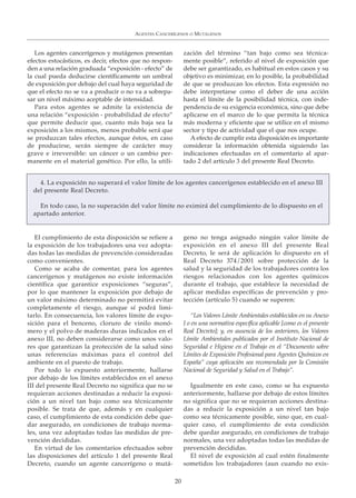 Los agentes cancerígenos y mutágenos presentan
efectos estocásticos, es decir, efectos que no respon-
den a una relación graduada “exposición - efecto” de
la cual pueda deducirse científicamente un umbral
de exposición por debajo del cual haya seguridad de
que el efecto no se va a producir o no va a sobrepa-
sar un nivel máximo aceptable de intensidad.
Para estos agentes se admite la existencia de
una relación “exposición - probabilidad de efecto”
que permite deducir que, cuanto más baja sea la
exposición a los mismos, menos probable será que
se produzcan tales efectos, aunque éstos, en caso
de producirse, serán siempre de carácter muy
grave e irreversible: un cáncer o un cambio per-
manente en el material genético. Por ello, la utili-
zación del término “tan bajo como sea técnica-
mente posible”, referido al nivel de exposición que
debe ser garantizado, es habitual en estos casos y su
objetivo es minimizar, en lo posible, la probabilidad
de que se produzcan los efectos. Esta expresión no
debe interpretarse como el deber de una acción
hasta el límite de la posibilidad técnica, con inde-
pendencia de su exigencia económica, sino que debe
aplicarse en el marco de lo que permita la técnica
más moderna y eficiente que se utilice en el mismo
sector y tipo de actividad que el que nos ocupe.
A efecto de cumplir esta disposición es importante
considerar la información obtenida siguiendo las
indicaciones efectuadas en el comentario al apar-
tado 2 del artículo 3 del presente Real Decreto.
AGENTES CANCERÍGENOS O MUTÁGENOS
20
4. La exposición no superará el valor límite de los agentes cancerígenos establecido en el anexo III
del presente Real Decreto.
En todo caso, la no superación del valor límite no eximirá del cumplimiento de lo dispuesto en el
apartado anterior.
El cumplimiento de esta disposición se refiere a
la exposición de los trabajadores una vez adopta-
das todas las medidas de prevención consideradas
como convenientes.
Como se acaba de comentar, para los agentes
cancerígenos y mutágenos no existe información
científica que garantice exposiciones “seguras”,
por lo que mantener la exposición por debajo de
un valor máximo determinado no permitirá evitar
completamente el riesgo, aunque sí podrá limi-
tarlo. En consecuencia, los valores límite de expo-
sición para el benceno, cloruro de vinilo monó-
mero y el polvo de maderas duras indicados en el
anexo III, no deben considerarse como unos valo-
res que garantizan la protección de la salud sino
unas referencias máximas para el control del
ambiente en el puesto de trabajo.
Por todo lo expuesto anteriormente, hallarse
por debajo de los límites establecidos en el anexo
III del presente Real Decreto no significa que no se
requieran acciones destinadas a reducir la exposi-
ción a un nivel tan bajo como sea técnicamente
posible. Se trata de que, además y en cualquier
caso, el cumplimiento de esta condición debe que-
dar asegurado, en condiciones de trabajo norma-
les, una vez adoptadas todas las medidas de pre-
vención decididas.
En virtud de los comentarios efectuados sobre
las disposiciones del artículo 1 del presente Real
Decreto, cuando un agente cancerígeno o mutá-
geno no tenga asignado ningún valor límite de
exposición en el anexo III del presente Real
Decreto, le será de aplicación lo dispuesto en el
Real Decreto 374/2001 sobre protección de la
salud y la seguridad de los trabajadores contra los
riesgos relacionados con los agentes químicos
durante el trabajo, que establece la necesidad de
aplicar medidas específicas de prevención y pro-
tección (artículo 5) cuando se superen:
“Los Valores Límite Ambientales establecidos en su Anexo
I o en una normativa específica aplicable [como es el presente
Real Decreto]; y, en ausencia de los anteriores, los Valores
Límite Ambientales publicados por el Instituto Nacional de
Seguridad e Higiene en el Trabajo en el “Documento sobre
Límites de Exposición Profesional para Agentes Químicos en
España” cuya aplicación sea recomendada por la Comisión
Nacional de Seguridad y Salud en el Trabajo”.
Igualmente en este caso, como se ha expuesto
anteriormente, hallarse por debajo de estos límites
no significa que no se requieran acciones destina-
das a reducir la exposición a un nivel tan bajo
como sea técnicamente posible, sino que, en cual-
quier caso, el cumplimiento de esta condición
debe quedar asegurado, en condiciones de trabajo
normales, una vez adoptadas todas las medidas de
prevención decididas.
El nivel de exposición al cual estén finalmente
sometidos los trabajadores (aun cuando no exis-
 