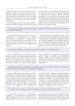 tan valores límite) y la condición de que la expo-
sición no supera los valores límite existentes y
aplicables deberá acreditarse mediante las opor-
tunas mediciones ambientales, salvo que resulte
evidente de las condiciones de trabajo estableci-
das que, en situaciones normales, no es posible la
exposición.
Los procedimientos de medición, análisis o
ensayo utilizados al efecto indicado en el párrafo
anterior deberán estar justificados y referenciados
en la documentación de la evaluación efectuada.
La calidad de las mediciones deberá acreditarse
igualmente. A estos efectos se recomienda seguir
las indicaciones contenidas en los apéndices 4, 5 y
6 de la Guía Técnica del INSHT para la evaluación
y prevención de los riesgos relacionados con los
agentes químicos presentes en los lugares de tra-
bajo (Real Decreto 374/2001).
AGENTES CANCERÍGENOS O MUTÁGENOS
21
5. Siempre que se utilice un agente cancerígeno o mutágeno, el empresario aplicará todas las medi-
das necesarias siguientes:
Con objeto de cubrir totalmente el riesgo de
exposición de los trabajadores a los agentes
cancerígenos o mutágenos, el Real Decreto
prevé la adopción de diversas medidas por el
empresario que minimizan el riesgo y que
serán obligatorias siempre que se utilicen estos
agentes.
Debe llamarse la atención sobre el hecho de que
las medidas a aplicar son TODAS las que se exponen
a continuación, no tratándose de seleccionar según
un criterio de preferencia sino de aplicar todas las
que se consideren adecuadas o técnicamente correc-
tas en su conjunto, exceptuando únicamente aque-
llas que no tengan sentido en el caso concreto.
a) Limitar las cantidades del agente cancerígeno o mutágeno en el lugar de trabajo.
Una vez admitida la necesidad técnica de
emplear el agente cancerígeno o mutágeno, una de
las precauciones fundamentales para reducir al
máximo la exposición (por cualquier vía) es,
obviamente, emplear la menor cantidad posible
del mismo, dentro de los requerimientos del pro-
ceso productivo o de manipulación en general del
agente. Cuando sea posible, los procedimientos
deberán establecer unas cantidades máximas de
utilización que garanticen, en caso de normal fun-
cionamiento del proceso, una exposición nula o
inapreciable.
b) Diseñar los procesos de trabajo y las medidas técnicas con el objeto de evitar o reducir al
mínimo la formación de agentes cancerígenos o mutágenos.
El diseño adecuado de los procesos de trabajo y
la aplicación de medidas técnicas destinadas a evi-
tar o, si ello no es posible, reducir al mínimo la libe-
ración o escape de agentes cancerígenos o mutáge-
nos responden al primer principio del control de la
exposición: actuar sobre el origen o el foco de con-
taminación. Son, por tanto, acciones prioritarias
que deben estar dirigidas a evitar o minimizar la
formación, escape o liberación de dichos agentes en
el lugar de trabajo. El resto de acciones destinadas
a reducir la exposición de los trabajadores deberán
considerarse siempre con posterioridad a ellas.
Téngase en cuenta que cualquier medida preven-
tiva añadida cuando la instalación ya está en mar-
cha suele ser menos efectiva y más cara que si se
hubiese contemplado en la fase de diseño.
c) Limitar al menor número posible los trabajadores expuestos o que puedan estarlo.
La reducción del número de trabajadores
expuestos es una herramienta fundamental en
higiene industrial de cara a la minimización del
riesgo higiénico. Por más leve que sea la exposi-
ción, debe procurarse que los trabajadores inevita-
blemente expuestos al agente cancerígeno o mutá-
geno sean el menor número posible, lo cual, aparte
de reducir de manera global el riesgo higiénico en
 