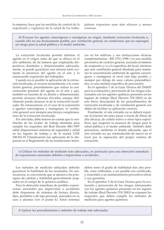 la empresa, hace que las medidas de control de la
exposición y vigilancia de la salud de los traba-
jadores expuestos sean más eficaces y menos
costosas.
AGENTES CANCERÍGENOS O MUTÁGENOS
22
d) Evacuar los agentes cancerígenos o mutágenos en origen, mediante extracción localizada o,
cuando ello no sea técnicamente posible, por ventilación general, en condiciones que no supongan
un riesgo para la salud pública y el medio ambiente.
La extracción localizada permite eliminar el
agente en el origen antes de que se diluya en el
aire ambiente, de tal manera que empleando dis-
positivos diseñados y dimensionados adecuada-
mente, se puede garantizar una eficacia total, evi-
tando la presencia del agente en el aire y la
consecuente exposición del trabajador.
Cuando no es posible la aplicación de la extrac-
ción localizada, se recurre normalmente a la venti-
lación general, procedimiento que reduce la con-
centración presente del agente en el aire y que,
también en función de su diseño y dimensionado,
permite alcanzar eficacias elevadas, aunque difí-
cilmente puede alcanzar la de la extracción locali-
zada. En consecuencia, en el caso de la exposición
a agentes cancerígenos y mutágenos, la ventila-
ción general será siempre una técnica complemen-
taria de la extracción localizada.
Por otro lado, debe tenerse en cuenta que la ven-
tilación de los locales de trabajo diseñada para
cumplir los requisitos del Real Decreto 486/1997
sobre disposiciones mínimas de seguridad y salud
en los lugares de trabajo y de la norma UNE
100.011-91 Climatización (en aplicación de lo dis-
puesto en el Reglamento de las instalaciones térmi-
cas en los edificios y sus instrucciones técnicas
complementarias - RD 1751/1998 -) es una medida
preventiva de carácter general, asociada al número
de ocupantes y/o a la superficie del local, mientras
que una ventilación general diseñada para mante-
ner la concentración ambiental de agentes cancerí-
genos o mutágenos al nivel más bajo posible, y
siempre por debajo de unos valores preestableci-
dos, es una medida específica de prevención.
En el apéndice 7 de la Guía Técnica del INSHT
para la evaluación y prevención de los riesgos rela-
cionados con los agentes químicos presentes en los
lugares de trabajo (Real Decreto 374/2001) se da
una breve descripción de los procedimientos de
extracción localizada y de ventilación general con
objeto de facilitar su aplicación correcta.
Finalmente, el aire extraído no se deberá expul-
sar al exterior sin antes pasar a través de filtros de
alta eficacia, de carbón activo u otros tipos especí-
ficos, que aseguren la ausencia de riesgos para la
salud pública y el medio ambiente. También debe
procurarse, mediante el diseño adecuado, que el
aire extraído no sea reintroducido de nuevo en el
local por la aspiración del propio sistema de
extracción.
e) Utilizar los métodos de medición más adecuados, en particular para una detección inmediata
de exposiciones anormales debidas a imprevistos o accidentes.
Los métodos de medición utilizados deberán
garantizar la fiabilidad de los resultados. En con-
secuencia, es conveniente que se ajusten a los prin-
cipios de calidad y fiabilidad generalmente acep-
tados en el campo de la química analítica.
Para la detección inmediata de posibles exposi-
ciones anormales por imprevistos o accidentes
debe disponerse de sistemas de lectura directa,
fijos, portátiles o de tipo personal, asociados en su
caso a alarmas (ver el punto k). Estos sistemas
deben tener el grado de fiabilidad más alto posi-
ble, estar calibrados, a ser posible con certificado,
y sometidos a un mantenimiento preventivo eficaz
y con garantías.
En el apéndice 5 de la Guía Técnica para la eva-
luación y prevención de los riesgos relacionados
con los agentes químicos presentes en los lugares
de trabajo (Real Decreto 374/2001) se exponen los
requisitos que deben cumplir los métodos de
medición para agentes químicos.
f) Aplicar los procedimientos y métodos de trabajo más adecuados.
 