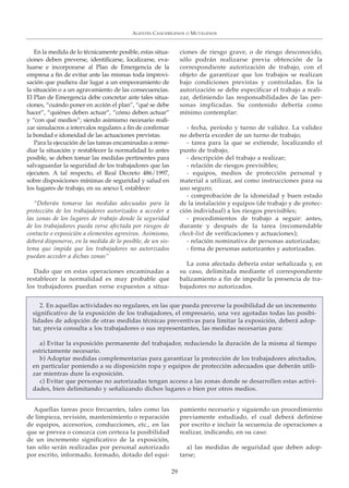 En la medida de lo técnicamente posible, estas situa-
ciones deben preverse, identificarse, localizarse, eva-
luarse e incorporarse al Plan de Emergencia de la
empresa a fin de evitar ante las mismas toda improvi-
sación que pudiera dar lugar a un empeoramiento de
la situación o a un agravamiento de las consecuencias.
El Plan de Emergencia debe concretar ante tales situa-
ciones, “cuándo poner en acción el plan”, “qué se debe
hacer”, “quiénes deben actuar”, “cómo deben actuar”
y “con qué medios”; siendo asimismo necesario reali-
zar simulacros a intervalos regulares a fin de confirmar
la bondad e idoneidad de las actuaciones previstas.
Para la ejecución de las tareas encaminadas a reme-
diar la situación y restablecer la normalidad lo antes
posible, se deben tomar las medidas pertinentes para
salvaguardar la seguridad de los trabajadores que las
ejecuten. A tal respecto, el Real Decreto 486/1997,
sobre disposiciones mínimas de seguridad y salud en
los lugares de trabajo, en su anexo I, establece:
“Deberán tomarse las medidas adecuadas para la
protección de los trabajadores autorizados a acceder a
las zonas de los lugares de trabajo donde la seguridad
de los trabajadores pueda verse afectada por riesgos de
contacto o exposición a elementos agresivos. Asimismo,
deberá disponerse, en la medida de lo posible, de un sis-
tema que impida que los trabajadores no autorizados
puedan acceder a dichas zonas”
Dado que en estas operaciones encaminadas a
restablecer la normalidad es muy probable que
los trabajadores puedan verse expuestos a situa-
ciones de riesgo grave, o de riesgo desconocido,
sólo podrán realizarse previa obtención de la
correspondiente autorización de trabajo, con el
objeto de garantizar que los trabajos se realizan
bajo condiciones previstas y controladas. En la
autorización se debe especificar el trabajo a reali-
zar, definiendo las responsabilidades de las per-
sonas implicadas. Su contenido debería como
mínimo contemplar:
- fecha, período y turno de validez. La validez
no debería exceder de un turno de trabajo;
- tarea para la que se extiende, localizando el
punto de trabajo;
- descripción del trabajo a realizar;
- relación de riesgos previsibles;
- equipos, medios de protección personal y
material a utilizar, así como instrucciones para su
uso seguro;
- comprobación de la idoneidad y buen estado
de la instalación y equipos (de trabajo y de protec-
ción individual) a los riesgos previsibles;
- procedimientos de trabajo a seguir: antes,
durante y después de la tarea (recomendable
check-list de verificaciones y actuaciones);
- relación nominativa de personas autorizadas;
- firma de personas autorizantes y autorizadas.
La zona afectada debería estar señalizada y, en
su caso, delimitada mediante el correspondiente
balizamiento a fin de impedir la presencia de tra-
bajadores no autorizados.
AGENTES CANCERÍGENOS O MUTÁGENOS
29
2. En aquellas actividades no regulares, en las que pueda preverse la posibilidad de un incremento
significativo de la exposición de los trabajadores, el empresario, una vez agotadas todas las posibi-
lidades de adopción de otras medidas técnicas preventivas para limitar la exposición, deberá adop-
tar, previa consulta a los trabajadores o sus representantes, las medidas necesarias para:
a) Evitar la exposición permanente del trabajador, reduciendo la duración de la misma al tiempo
estrictamente necesario.
b) Adoptar medidas complementarias para garantizar la protección de los trabajadores afectados,
en particular poniendo a su disposición ropa y equipos de protección adecuados que deberán utili-
zar mientras dure la exposición.
c) Evitar que personas no autorizadas tengan acceso a las zonas donde se desarrollen estas activi-
dades, bien delimitando y señalizando dichos lugares o bien por otros medios.
Aquellas tareas poco frecuentes, tales como las
de limpieza, revisión, mantenimiento o reparación
de equipos, accesorios, conducciones, etc., en las
que se prevea o conozca con certeza la posibilidad
de un incremento significativo de la exposición,
tan sólo serán realizadas por personal autorizado
por escrito, informado, formado, dotado del equi-
pamiento necesario y siguiendo un procedimiento
previamente estudiado, el cual deberá definirse
por escrito e incluir la secuencia de operaciones a
realizar, indicando, en su caso:
a) las medidas de seguridad que deben adop-
tarse;
 