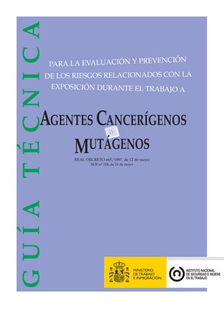 GUÍA TÉCNICA

ENCIÓN
PARA LA EVALUACIÓN Y PREV
DE LOS RIESGOS RELACIONADOS CON LA
EXPOSICIÓN DURANTE EL TRABAJO A

AGENTES CANCERÍGENOS
o
MUTÁGENOS
REAL DECRETO 665/1997, de 12 de mayo
BOE nº 124, de 24 de mayo

 