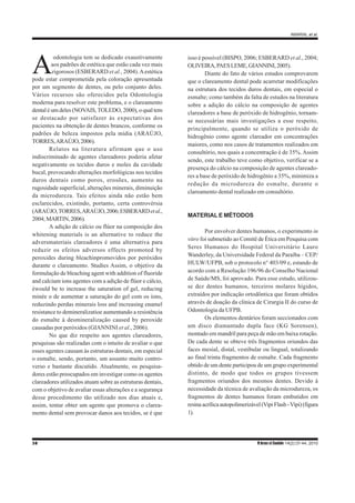 AMARAL et al.
38 R bras ci Saúde 14(2):37-44, 2010
A
odontologia tem se dedicado exaustivamente
aos padrões de estética que estão cada vez mais
rigorosos (ESBERARD et al., 2004).Aestética
pode estar comprometida pela coloração apresentada
por um segmento de dentes, ou pelo conjunto deles.
Vários recursos são oferecidos pela Odontologia
moderna para resolver este problema, e o clareamento
dental é um deles (NOVAIS,TOLEDO, 2000), o qual tem
se destacado por satisfazer às expectativas dos
pacientes na obtenção de dentes brancos, conforme os
padrões de beleza impostos pela mídia (ARAÚJO,
TORRES,ARAÚJO,2006).
Relatos na literatura afirmam que o uso
indiscriminado de agentes clareadores poderia afetar
negativamente os tecidos duros e moles da cavidade
bucal, provocando alterações morfológicas nos tecidos
duros dentais como poros, erosões, aumento na
rugosidade superficial, alterações minerais, diminuição
da microdureza. Tais efeitos ainda não estão bem
esclarecidos, existindo, portanto, certa controvérsia
(ARAÚJO,TORRES,ARAÚJO,2006;ESBERARDetal.,
2004;MARTIN,2006).
A adição de cálcio ou flúor na composição dos
whitening materials is an alternative to reduce the
adversmateriais clareadores é uma alternativa para
reduzir os efeitos adversos effects promoted by
peroxides during bleachinpromovidos por peróxidos
durante o clareamento. Studies Assim, o objetivo da
formulação de bleaching agent with addition of fluoride
and calcium ions agentes com a adição de flúor e cálcio,
éwould be to increase the saturation of gel, reducing
minée o de aumentar a saturação do gel com os íons,
reduzindo perdas minerais loss and increasing enamel
resistance to demineralizatioe aumentando a resistência
do esmalte à desmineralização caused by peroxide
causadas por peróxidos (GIANNINI et al., 2006).
No que diz respeito aos agentes clareadores,
pesquisas são realizadas com o intuito de avaliar o que
esses agentes causam às estruturas dentais, em especial
o esmalte, sendo, portanto, um assunto muito contro-
verso e bastante discutido. Atualmente, os pesquisa-
dores estão preocupados em investigar como os agentes
clareadores utilizados atuam sobre as estruturas dentais,
com o objetivo de avaliar essas alterações e a segurança
desse procedimento tão utilizado nos dias atuais e,
assim, tentar obter um agente que promova o clarea-
mento dental sem provocar danos aos tecidos, se é que
isso é possível (BISPO, 2006; ESBERARD et al., 2004;
OLIVEIRA,PAESLEME,GIANNINI,2005).
Diante do fato de vários estudos comprovarem
que o clareamento dental pode acarretar modificações
na estrutura dos tecidos duros dentais, em especial o
esmalte; como também da falta de estudos na literatura
sobre a adição do cálcio na composição de agentes
clareadores a base de peróxido de hidrogênio, tornam-
se necessárias mais investigações a esse respeito,
principalmente, quando se utiliza o peróxido de
hidrogênio como agente clareador em concentrações
maiores, como nos casos de tratamentos realizados em
consultório, nos quais a concentração é de 35%. Assim
sendo, este trabalho teve como objetivo, verificar se a
presença do cálcio na composição de agentes clareado-
res a base de peróxido de hidrogênio a 35%, minimiza a
redução da microdureza do esmalte, durante o
clareamento dental realizado em consultório.
MATERIAL E MÉTODOS
Por envolver dentes humanos, o experimento in
vitro foi submetido ao Comitê de Ética em Pesquisa com
Seres Humanos do Hospital Universitário Lauro
Wanderley, da Universidade Federal da Paraíba – CEP/
HULW/UFPB, sob o protocolo n° 403/09 e, estando de
acordo com a Resolução 196/96 do Conselho Nacional
de Saúde/MS, foi aprovado. Para esse estudo, utilizou-
se dez dentes humanos, terceiros molares hígidos,
extraídos por indicação ortodôntica que foram obtidos
através de doação da clínica de Cirurgia II do curso de
Odontologia da UFPB.
Os elementos dentários foram seccionados com
um disco diamantado dupla face (KG Sorensen),
montado em mandril para peça de mão em baixa rotação.
De cada dente se obteve três fragmentos oriundos das
faces mesial, distal, vestibular ou lingual, totalizando
ao final trinta fragmentos de esmalte. Cada fragmento
obtido de um dente participou de um grupo experimental
distinto, de modo que todos os grupos tivessem
fragmentos oriundos dos mesmos dentes. Devido à
necessidade da técnica de avaliação da microdureza, os
fragmentos de dentes humanos foram embutidos em
resinaacrílicaautopolimerizável(VipiFlash-Vipi)(figura
1).
 