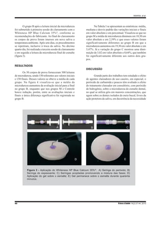 AMARAL et al.
40 R bras ci Saúde 14(2):37-44, 2010
O grupo B após a leitura inicial da microdureza
foi submetido à primeira sessão de clareamento com o
Whiteness HP Blue Calcium 35%®
, conforme as
recomendações do fabricante. Ao final do clareamento
os corpos de prova foram imersos em nova saliva a
temperatura ambiente.Após sete dias, os procedimentos
se repetiram, inclusive à troca da saliva. No décimo
quarto dia, foi realizada a terceira sessão de clareamento
e em seguida a leitura da microdureza final do esmalte
(figura 3).
RESULTADOS
Os 30 corpos de prova forneceram 300 leituras
de microdureza, sendo 150 referentes aos valores iniciais
e 150 finais. Desses valores se obteve a média de cada
grupo. Na figura 4 visualiza-se que a média da
microdureza aumentou da avaliação inicial para a final
no grupo B, enquanto que nos grupos M e Controle
houve redução, porém, entre as avaliações iniciais e
finais a única diferença significativa foi registrada no
grupo B.
Na Tabela 1 se apresentam as estatísticas: média,
mediana e desvio padrão das variações iniciais e finais
em valor absoluto e em percentual. Visualiza-se que no
grupo M a média de microdureza diminuiu em 10,30 em
valor absoluto e em 2,59% e que esses valores foram
significativamente diferentes ao grupo B em que a
microdureza aumentou em 19,30 em valor absoluto e em
5,47%. Já a variação do grupo C mostrou uma dimi-
nuição de 3,82 em valor absoluto e 0,64%, que também
foi significativamente diferente aos outros dois gru-
pos.
DISCUSSÃO
Grande parte dos trabalhos tem estudado o efeito
de agentes clareadores de uso caseiro, em especial, o
peróxido de carbamida e poucos têm avaliado o efeito
do tratamento clareador em consultório, com peróxido
de hidrogênio, sobre a microdureza do esmalte dental,
no qual se utiliza géis em maiores concentrações, que
agem sobre os dentes isolados do meio bucal, livres da
ação protetora da saliva, em decorrência da necessidade
Figura 3 - Aplicação do Whiteness HP Blue Calcium 35%®
: A) Seringa do peróxido; B)
Seringa do espessante; C) Seringas acopladas promovendo a mistura das fases; D)
Aplicação do gel sobre o esmalte; E) Gel permanece sobre o esmalte durante quarenta
minutos.
 