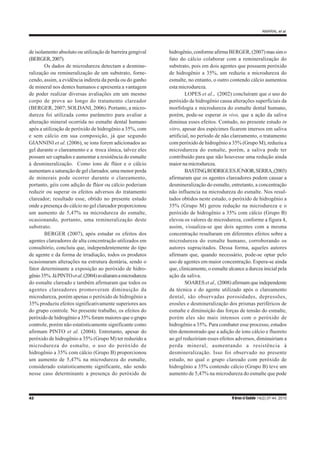 42 R bras ci Saúde 14(2):37-44, 2010
AMARAL et al.
de isolamento absoluto ou utilização de barreira gengival
(BERGER,2007).
Os dados de microdureza detectam a desmine-
ralização ou remineralização de um substrato, forne-
cendo, assim, a evidência indireta da perda ou do ganho
de mineral nos dentes humanos e apresenta a vantagem
de poder realizar diversas avaliações em um mesmo
corpo de prova ao longo do tratamento clareador
(BERGER, 2007; SOLDANI, 2006). Portanto, a micro-
dureza foi utilizada como parâmetro para avaliar a
alteração mineral ocorrida no esmalte dental humano
após a utilização de peróxido de hidrogênio a 35%, com
e sem cálcio em sua composição, já que segundo
GIANNINI et al. (2006), se íons forem adicionados ao
gel durante o clareamento e a troca iônica, talvez eles
possam ser captados e aumentar a resistência do esmalte
à desmineralização. Como íons de flúor e o cálcio
aumentam a saturação de gel clareador, uma menor perda
de minerais pode ocorrer durante o clareamento,
portanto, géis com adição de flúor ou cálcio poderiam
reduzir ou superar os efeitos adversos do tratamento
clareador; resultado esse, obtido no presente estudo
onde a presença do cálcio no gel clareador proporcionou
um aumento de 5,47% na microdureza do esmalte,
ocasionando, portanto, uma remineralização deste
substrato.
BERGER (2007), após estudar os efeitos dos
agentes clareadores de alta concentração utilizados em
consultório, concluiu que, independentemente do tipo
de agente e da forma de irradiação, todos os produtos
ocasionaram alterações na estrutura dentária, sendo o
fator determinante a exposição ao peróxido de hidro-
gênio35%.JáPINTOetal.(2004)avaliaramamicrodureza
do esmalte clareado e também afirmaram que todos os
agentes clareadores promoveram diminuição da
microdureza, porém apenas o peróxido de hidrogênio a
35% produziu efeitos significativamente superiores aos
do grupo controle. No presente trabalho, os efeitos do
peróxido de hidrogênio a 35% foram maiores que o grupo
controle, porém não estatisticamente significante como
afirmam PINTO et al. (2004). Entretanto, apesar do
peróxido de hidrogênio a 35% (Grupo M) ter reduzido a
microdureza do esmalte, o uso do peróxido de
hidrogênio a 35% com cálcio (Grupo B) proporcionou
um aumento de 5,47% na microdureza do esmalte,
considerado estatisticamente significante, não sendo
nesse caso determinante a presença do peróxido de
hidrogênio, conforme afirma BERGER, (2007) mas sim o
fato do cálcio colaborar com a remineralização do
substrato, pois em dois agentes que possuem peróxido
de hidrogênio a 35%, um reduziu a microdureza do
esmalte, no entanto, o outro contendo cálcio aumentou
esta microdureza.
LOPES et al., (2002) concluíram que o uso do
peróxido de hidrogênio causa alterações superficiais da
morfologia e microdureza do esmalte dental humano,
porém, pode-se esperar in vivo, que a ação da saliva
diminua esses efeitos. Contudo, no presente estudo in
vitro, apesar dos espécimes ficarem imersos em saliva
artificial, no período de não clareamento, o tratamento
com peróxido de hidrogênio a 35% (Grupo M), reduziu a
microdureza do esmalte, porém, a saliva pode ter
contribuído para que não houvesse uma redução ainda
maior na microdureza.
BASTING,RODRIGUESJÚNIOR,SERRA,(2003)
afirmaram que os agentes clareadores podem causar a
desmineralização do esmalte, entretanto, a concentração
não influencia na microdureza do esmalte. Nos resul-
tados obtidos neste estudo, o peróxido de hidrogênio a
35% (Grupo M) gerou redução na microdureza e o
peróxido de hidrogênio a 35% com cálcio (Grupo B)
elevou os valores de microdureza, conforme a figura 4,
assim, visualiza-se que dois agentes com a mesma
concentração resultaram em diferentes efeitos sobre a
microdureza do esmalte humano, corroborando os
autores supracitados. Dessa forma, aqueles autores
afirmam que, quando necessário, pode-se optar pelo
uso de agentes em maior concentração. Espera-se ainda
que, clinicamente, o esmalte alcance a dureza inicial pela
ação da saliva.
SOARESet al., (2008) afirmam que independente
da técnica e do agente utilizado após o clareamento
dental, são observadas porosidades, depressões,
erosões e desmineralização dos prismas periféricos de
esmalte e diminuição das forças de tensão do esmalte,
porém eles são mais intensos com o peróxido de
hidrogênio a 35%. Para combater esse processo, estudos
têm demonstrado que a adição de íons cálcio e fluoreto
ao gel reduziriam esses efeitos adversos, diminuiriam a
perda mineral, aumentando a resistência à
desmineralização. Isso foi observado no presente
estudo, no qual o grupo clareado com peróxido de
hidrogênio a 35% contendo cálcio (Grupo B) teve um
aumento de 5,47% na microdureza do esmalte que pode
 