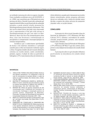 Influência da Presença do Cálcio em Agentes Clareadores e sua Relação com a Microdureza do Esmalte Dental Humano
R bras ci Saúde 14(2):37-44, 2010 43
ser atribuído à presença do cálcio no agente clareador.
Esses resultados corroboram com os de GIANNINI et
al., (2006) que concluíram que aThEnamelcom essea
presença de cálcio e fluoride in peroxide carbamide gel
impaired mineral loflúor no gel de peróxido de carbamida
prejudica a perda mineral usually promoted by
bleachingeralmente promovida pelo clareamento. This
fact can be related toEste fato pode estar relacionado
com a supersaturation of the gels with calcium or
fluoridsupersaturação dos géis com cálcio ou flúor.
Moreover, these ions favor the remineralization Além
disso, esses íons favorecem a remineralização ou
precipitation in intraprismatic structurprecipitação na
estrutura interprismática.
Acredita-se que o conhecimento aprofundado
da técnica e dos materiais clareadores é o principal
caminho para se obter um tratamento realmente seguro
e eficaz. Os agentes testados não provocaram alterações
extremas aos tecidos dentais, sendo considerados,
portanto, seguros. A adição do cálcio ao peróxido de
hidrogênio a 35% é uma maneira eficaz de minimizar os
efeitos deletérios causados pelo clareamento aos tecidos
dentais mineralizados, porém, pesquisas adicionais
devem ser realizadas com o intuito de elucidar outras
dúvidas a respeito dos efeitos adversos do tratamento
clareador sobre os tecidos dentais.
CONCLUSÃO
A presença do cálcio no gel clareador à base de
Peróxido de Hidrogênio a 35% (Whiteness HP Blue
Calcium 35%®
), aumenta a microdureza do esmalte
clareado, proporcionando, portanto, uma reminera-
lização deste substrato.
O gel clareador à base de Peróxido de Hidrogênio
a 35% (Whiteness HP Maxx®
) que não contém cálcio,
promove uma redução da microdureza do esmalte dental
humano.
A presença do cálcio no gel clareador influencia
positivamente na microdureza do esmalte dental
humano.
REFERÊNCIAS
1. ARAÚJO RM, TORRES CRG, ARAÚJO MAM, Influência
dos agentes clareadores e um refrigerante à base de
cola na microdureza do esmalte dental e a ação da
saliva na superfície tratada, Rev Odonto Ciênc, 21(52):
118-124, 2006.
2. BASTING RT, RODRIGUES JÚNIOR AL, SERRA MC,
Effects of seven carbamide peroxide bleaching agents
on enamel microhardness at different time intervals, J
Am Dent Assoc, 134, (10): 1335-1342, 2003.
3. BERGER SB, Efeitos de agentes clareadores de alta
concentração para o tratamento em consultório na
microdureza, morfologia e composição química do
esmalte humano, [Dissertação de Mestrado].
Piracicaba: Faculdade de Odontologia de Piracicaba da
Universidade Estadual de Campinas; 2007. 135p.
4. BISPO LB, Clareamento Dentário Contemporâneo “high
tec” com laser: uma revisão, Rev Odont Ciênc, 21,(51):
87-91, 2006.
5. ESBERARD RR, CONSOLARO A, ESBERARD RM,
BONETTI FILHO I, ESBERARD RR, Efeitos das técnicas
e dos agentes clareadores externos na morfologia da
junção amelocementária e nos tecidos dentários que a
compõem, Rev Dental Press Estét, 1(1): 58-72, 2004.
6. GIANNINI M, SILVAAP, CAVALLI V, PAES LEMEAF, Effect
of carbamide peroxide-based bleaching agents
containing fluoride or calcium on tensile strength of
human enamel, J Appl Oral Sci, 14(2):82-87, 2006.
7. LOPES GM, BONISSONI L, BARATIERI LN, VIEIRALCC,
MONTEIRO JÚNIOR S, Effect of bleaching agents on
the hardness and morphology of enamel, J Esthet
Restor Dent, 14 (1): 24-30, 2002.
8. MARTIN JMH, Efeito Protetor de flúor na rugosidade de
superfície do esmalte humano submetido a
clareadores dentais, [Dissertação de Mestrado].
Curitiba: Pontífica Universidade Católica do Paraná;
2006. 86p.
9. NOVAIS RCP, TOLEDO OA, Estudo in vitro das
alterações do esmalte dentário submetido á ação de
um agente clareador, JBC, 4(20): 28-51, 2000.
10. OLIVEIRA R, PAES LEME AF, GIANNINI M, Effect of a
carbamide peroxide bleaching gel containing calcium
or fluoride on human enamel surface microhardness,
Braz Dent J, 16 (2): 103-106, 2005.
11. PINTO CF, OLIVEIRA R, CAVALLI V, GIANNINI M,
Peroxide bleaching agent effects on enamel surface
microhardness, roughness and morphology, Braz Oral
Res, 18 (4): 306-311, 2004.
 