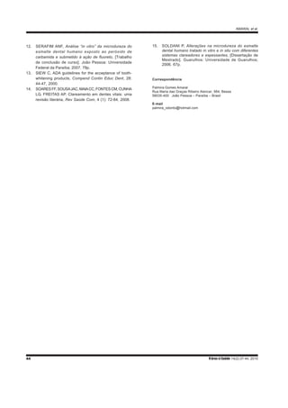AMARAL et al.
44 R bras ci Saúde 14(2):37-44, 2010
12. SERAFIM ANF, Análise “in vitro” da microdureza do
esmalte dental humano exposto ao peróxido de
carbamida e submetido à ação de fluoreto, [Trabalho
de conclusão de curso]. João Pessoa: Universidade
Federal da Paraíba; 2007. 78p.
13. SIEW C, ADA guidelines for the acceptance of tooth-
whitening products, Compend Contin Educ Dent, 28:
44-47, 2000.
14. SOARESFF,SOUSAJAC,MAIACC,FONTESCM,CUNHA
LG, FREITAS AP, Clareamento em dentes vitais: uma
revisão literária, Rev Saúde Com, 4 (1): 72-84, 2008.
15. SOLDANI P, Alterações na microdureza do esmalte
dental humano tratado in vitro e in situ com diferentes
sistemas clareadores e espessantes, [Dissertação de
Mestrado]. Guarulhos: Universidade de Guarulhos;
2006. 67p.
Correspondência
Palmira Gomes Amaral
Rua Maria das Graças Ribeiro Alencar, 564, Bessa
58035-400 João Pessoa – Paraíba – Brasil
E-mail
palmira_odonto@hotmail.com
 
