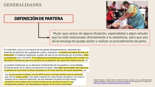 GENERALIDADES
DEFINICIÓNDE PARTERA
Mujer que carece de alguna titulación, especialidad o algún estudio
que no esté relacionado directamente a la obstetricia, pero que aún
así se encarga de ayudar, asistir y realizar un procedimiento de parto.
García A, Navarro C, Pabón Varela Y, Daniela K, Ferreira B, Loresmi Y, et al. La partería tradicional
Traditional Midwifery. Revista Cubana de Enfermería [Internet]. 2018;34(2):384–93. Available from:
https://www.medigraphic.com/pdfs/revcubenf/cnf-2018/cnf182l.pdf
 