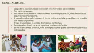 GENERALIDADES
- Las parteras tradicionales se encuentran en la mayoría de las sociedades.
- Son mujeres mayores.
- Muchas de estas personas son analfabetas, no tienen preparación, ni están caliﬁcadas
según la medicina moderna.
- A menudo realizan prácticas como intentar voltear a un bebe que está en otra posición
que no sea longitudinal.
- Tratan problemas en el periodo de embarazo con hierbas.
- Es un legado cultural que se hace parte de una herencia familiar.
- Se basan en saberes, prácticas, ritos e interpretaciones que les son transmitidos de sus
antepasados.
 