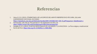 Referencias
1. Viera, B. S.R. (2015). ETNOBOTÁNICA DE LAS ESPECIES DEL MONTE RIBEREÑO EN EL RÍO CHIRA, SULLANA
[UNIVERSIDAD NACIONAL DE PIURA].
https://repositorio.unp.edu.pe/bitstream/handle/UNP/1344/BIO-RAY-VIE-15.pdf?sequence=1&isAllowed=y
2. Farmacopea. (s/f). Edu.pe. Recuperado el 7 de septiembre de 2022, de
https://sisbib.unmsm.edu.pe/bvrevistas/spmi/v09n2/farmacopea.htm
3. Douglas, B. R. S.(2015). PLANTAS MEDICINALES DE LOS ANDES Y LA AMAZONIA - La Flora mágica y medicinal del
Norte del Perú. https://doi.org/10.13140/RG.2.1.3485.0962
4.
 