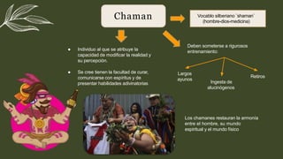 Chaman
● Individuo al que se atribuye la
capacidad de modiﬁcar la realidad y
su percepción.
● Se cree tienen la facultad de curar,
comunicarse con espíritus y de
presentar habilidades adivinatorias
Vocablo silberiano ¨shaman¨
(hombre-dios-medicina)
Deben someterse a rigurosos
entrenamiento:
Largos
ayunos
Ingesta de
alucinógenos
Retiros
Los chamanes restauran la armonía
entre el hombre, su mundo
espiritual y el mundo físico
 